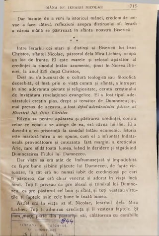 M A N A 8F. IE R A A H N IC O L A E 715
Dar tnainte de a veni la istoricul mânei, credem de ne-
voe a face câtevâ reflexiuni asupra distinsului sf. Ierarh
a căruia mână se păstrează In sfânta noastră Biserică.
Intre Ierarhii cei mari şi distinşi ai Bisericii lui Iisus
Christos, sfântul Nicolae, păstorul dela Mira-Lichiei, ocupă
un loc de frunte. El este marele şi zelosul apărător al
credinţei la sinodul întâiu acumenic, ţinut în Niceea Biti-
niei, la anul 325 după Christos,
Deşi nu s’a bucurat de o cultură teologică sau filozofică
deosebită, el Insă prin o viaţă curată şi sfântă, a Întrupat
In sine adevărata pietate şi religiositate, cerută creştinului
de învăţătura revelaţiunei evangelice. El a fost tipul ade­
văratului creştin pios, drept şi temător de Dumnezeu; şi,
mai presus de aceasta, a fost tipul adevăratului păstor a l
Bisericii lu i Iisus Christos.
Râvna sa pentru apărarea şi păstrarea credinţei, contra
celor ce voiau a se atinge de ea, erâ râvna lui Ilie. El a
dovedit o cu prisosinţă la sinodul întâiu ecumenic. Istoria
este martoră întru a ne spune, cum el a înfruntat îndrăz­
neala provocătoare şi cutezanţa fără margini a ereticului
Arie, care sfidâ toată lumea, luând în deridere şi tăgăduind
Dumnezeirea Fiului lui Dumnezeu.
Dar viaţa sa erâ atât de îmfrumuseţatâ şi împodobită
cu fapte bune şi bine plăcute lui Dumnezeu, de fapte vir­
tuoase, în cât erâ nu numai iubit de credincioşii pe cari
îi păstoreâ, dar erâ chiar venerat şi adorat în viaţă încă
fiind. Toţi îl priveau ca pre alesul şi trimisul lui Dumne­
zeu, ca pre păstorul cel bun şi sfânt, şi toţi vesteau virtu­
ţile şi faptele sale cele bune în toată lumea.
Astfel erâ în viaţa sa sf. Nicolae, Ierarhul dela Mira
Lichiei. Toţi li admirau credinţa şi îi vesteau faptele. Şi
*
Vihif0,0 >*4
•Şl i/'.’-C
» d oklo· ci
iL J __u !) i ■i___ η__
 
