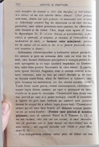 a d e v ă r ş i d r e p t a t e
cela ucigător de oomeni a fost din început, f i întradetiăr
n a stătut; că nu este adevăr întru dânsul. Când grăeşte
minciuna, dintre ale sale grăeşte; că minciunos este şi tatăl
ei. Adevăraţii creştini fug de minciună ca de răul cel mai
periculos, care aduce pierzanie între oameni, ba câteodată
este însoţită şi de crime. Căci, după cum spune sf. loan
în Apocalipsă 21, 8: «Celor fricoşi, şi necredincioşi, şipă­
cătoşi, şi spurcaţi, şi ucigaşi, şi curvari, şi fermecători, şi
închinători de idolii şi tuturor celor mincinoşi, partea
lor in ezerul cel ce arde cu foc şi cu piatră pucioasă,-care
este moartea a doua>.
înlăturarea calomniatorilor şi hulitorilor aduce pacea în­
tre oameni şi prin ea armonia dela care ne vine tot bi­
nele, căci fiecare cheltueşte priceperea şi energia pentru bi­
nele aproapelui şi cu toţii căutând împărăţia lui Dumne­
zeu, aduc bine pentru Societatea în care trăesc. Şi pacea*
cum spune fericitul Augustin, este o cerinţă internă a na-
turei omeneşti, este un bun pe care-1 doreşte şi de care
se bucură toată fiinţa, afară de bârfitorii şi hulitorii, cari
prin lucrarea'lor netrebnică, ies din rândul oricărei fiinţe.
Toată fiinţa caută pacea; numai calomniatorul, clevetitorul
voeşte lupta dintre oameni, pe care o provoacă cu min­
ciunile ce le pune în circulaţie. Clevetitorul este fiinţa cea
mai josnică pe care şi o poate Închipui cinevâ şi cuvintele
şi faptele lui prin care turbură pe oameni sunt pornite
tocmai în scopul de a aduce lupta dintre fraţi. Clevetitorul
urăşte pe cel care face binele şi’l defaimâ tocmai pentru
că stă pe calea binelui: «Pentru care pricină, şi acestea
pătimesc, zice sf. apostol Pavel la II Timotei 1, 12ţ ci
nu mă ruşinez, căci ştiu cui am crezut, şi sunt încredin­
ţat, că puternic este a păzi lucrul cel încredinţat mie la
ziua aceea*; iar cugetul duhului este viaţă şi pace (Ro­
mani 8, 6).
Prin îndepărtarea tuturor celor plini de duhul cel rău
 