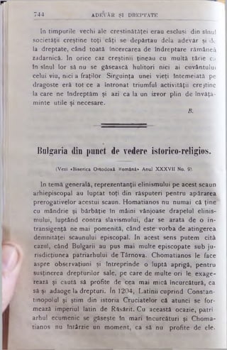 In timpurile vechi ale creştinătăţei erau escluşi din sinul
societăţii creştine toţi câţi se depărtau dela adevăr şi de
la dreptate, când toată încercarea de Îndreptare rămâneâ
zadarnică. In orice caz creştinii ţineau cu multă tărie ca
In stnul lor să nu se găsească hulitori nici ai cuvântului
celui viu, nici a fraţilor Sirguinţa unei vieţi Întemeiată pe
dragoste eră tot ce a întronat triumful activităţii creştine
la care ne Îndreptăm şi azi ca la un izvor plin de învăţă­
minte utile şi necesare.
B.
744 ADEVĂR ŞI DREPTATE
Bulgaria din punct de vedere istorico-religios.
(Vezi «Biserica Ortodoxă Română» Anul XXXVII No. 9).
In temă generală, reprezentanţii elinismului pe acest scaun
arhiepiscopal au luptat toţi din răsputeri pentru apărarea
prerogativelor acestui scaun. Homatianos nu numai că ţine
cu mândrie şi bărbăţie In mâini vânjoase drapelul elinis­
mului, luptând contra slavismului, dar se arată de o in­
transigenţă ne mai pomenită, când este' vorba de atingerea
demnităţei scaunului episcopal. In acest sens putem cită
cazul, când Bulgarii au pus mai multe episcopate sub ju-
risdicţiunea patriarhului de Târnova. Chomatianos le face
aspre observaţiuni şi Întreprinde o luptă aprigă, pentru
susţinerea drepturilor sale, pe care de multe ori le. exage­
rează şi caută să profite de cea mai mică încurcătură, ca
să şi adaoge la drepturi. în 1204, Latinii cuprind Constan-
tinopolul şi ştim din istoria Cruciatelor că atunci se for­
mează imperiul latin de Răsărit. Cu această ocazie, patri
arhul ecumenic se găseşte In mari încurcături şi Choma­
tianos nu întârzie un moment, ca să nu profite de ele.
 