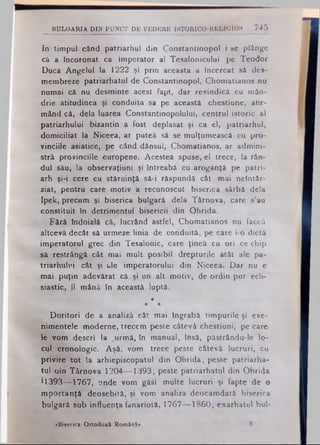 BULGARIA D IN PU NCT DE VEDERE I8T0EIC0-RELIGFI0S 745
In timpul când patriarhul din Constantinopol i se plânge
că a Încoronat ca imperator al Tesalonicului pe Teodor
Duca Angelul la 1222 şi prin aceasta a Încercat să des-
membreze patriarhatul de Constantinopol, Chomatianos nu
numai că nu desminte acest fapt, dar revindică cu mân­
drie atitudinea şi conduita sa pe această chestiune, afir­
mând că, dela luarea Constantinopolului, centrul istoric al
patriarhului bizantin a fost deplasat şi ca el, patriarhul,
domiciliat la Niceea, ar puteâ să se mulţumească cu pro*
vinciile asiatice, pe când dânsul, Chomatianos, ar admini-
strâ provinciile europene. Acesteă spuse, el trece, la rân­
dul său, la observaţiuni şi întreabă cu aroganţă pe patri­
arh şi-i cere cu stăruinţă să-i răspundă cât mai neîntâr­
ziat, pentru care motiv a recunoscut biserica sârbă dela
Ipek, precum şi biserica bulgară dela Târnova, care s’au
constituit in detrimentul bisericii din Ohrida.
Fără îndoială că, lucrând astfel, Chomatianos nu făceâ
altceva decât să urmeze linia de conduită, pe care i-o dictă
imperatorul grec din Tesalonic, care ţinea cu ori ce chip
să restrângă cât mai mult posibil drepturile atât ale pa­
triarhului cât şi ale 'imperatorului din Niceea. Dar nu e
mai puţin adevărat că şi un alt motiv, de ordin pur ecli-
siastic, îl mână în această luptă.
*
* *
Doritori de a analiză cât mai îngrabă timpurile şi eve­
nimentele moderne, trecem peste câtevâ chestiuni, pe care
le vom descri Ia .urmă, în manual, însă, păstrându-le lo­
cul cronologic. Aşâ, vom trece peste câtevâ lucruri, cu
privire tot la arhiepiscopatul din Ohrida; peste patriarha­
tul oin Târnova 1204— 1393; peste patriarhatul din Ohrida
*1393— 1767, unde vom găsi multe lucruri şi fapte de o
mportanţă deosebită, şi vom analiza deocamdată biserica
bulgară sub influenţa fanariotă, 1767— 1860; exarhatul bul-
«Biserica Ortodoxă Română» 8
 