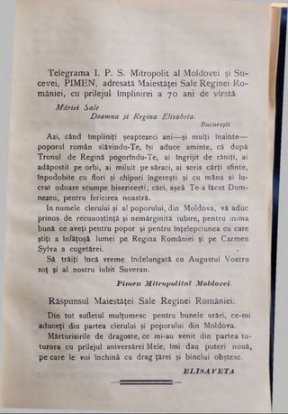 Telegrama If: P. S. Mitropolit al Moldovei şi Su­
cevei, PIMEN, adresată Maiestăţei Sale Reginei Ro­
mâniei, cu prilejul împlinirei a 7 0 ani de vîrstâ.
Măriei Sale
Doamna şi Regina Elisabeta.
Bucureşti
Azi, când împliniţi şeaptezeci ani—şi mulţi Înainte—
poporul român slăvindu-Te, îşi aduce aminte, câ după
Tronul de Regină pogorîndu-Te, ai Îngrijit de răniţi, ai
adăpostit pe orbi, ai miluit pe săraci, ai scris cărţi sfinte,
Inpodobite cu flori şi chipuri îngereşti şi cu mâna ai lu­
crat odoare scumpe bisericeşti; căci, aşeâ Te*a făcut Dum­
nezeu, pentru fericirea noastră.
In numele clerului şi al poporului, din Moldova, vă aduc
prinos de recunoştinţă şi nemărginită iubire, pentru inima
bună ce aveţi pentru popor şi pentru înţelepciunea cu care
ştiţi a înfăţoşâ lumei pe Regina României şi pe Carmen
Sylva a cugetărei. ·
Să trăiţi încă vreme îndelungată cu Augustul Vostru
soţ şi al nostru iubit Suveran.
P im en M itropolitul M oldovei.
Răspunsul Maiestăţei Sale Reginei României.
Din tot sufletul mulţumesc pentru bunele urări, ce-mi
aduceţi din partea clerului şi poporului din Moldova.
Mărturisirile de dragoste, ce mi-au venit din partea tu­
turora cu prilejul aniversârei Mele, îmi dau puteri nouă,
pe care le voi închină cu drag ţârei şi binelui obştesc.
E L IS A V B T A
 
