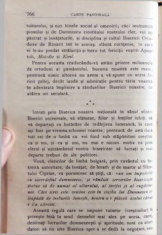 tuitorului, şi nici binele social al omenirii; căci mulţumită
piosului şi de Dumnezeu cinstitului vostrului cler, voi aţi
păstrat şi învăţăturile, şi disciplina şi cultul Bisericii Orto­
doxe de Răsărit tot în aceiaşi sfântă curăţenie, în care
vi le-au predat străluciţii şi întru tot fericiţii voştrii Apos­
toli, Melodie şi K iril.
Pentru aceasta readucându-vă astăzi printre milioanele
de ortodoxi ai pământului, bucuria noastră este mare;
pentrucă nimic altcevâ nu avem a vă spune cu acest fe­
ricit prilej, decât laude şi admiraţie pentru tăria Noastră I
în adevărată împlinire a rânduelilor Bisericii noastre, de
atâtea ori seculară.
*
* *
Intraţi prin Biserica noastră naţională în sânul sfintei
Biserici universale, vă sfâtuesc, fiilor şi fraţilor iubiţi, să
vă depărtaţi cu hotărâre de îndârjirea lumească, în care I
aţi fost pe vremea schismei voastre; pentrucă de astă dată
toţi cei de o limbă cu voi fiind sub stăpânitori creştini
-ca şi voi, şi ca şi noi, nu mai e niciun motiv ca· prin
clerul şi aşezământul vostru bisericesc să lucraţi şi mai
departe treburi de ale politicei.
Vouă, clericilor de limbă bulgară, prin cuvântul cu în­
treită autoritate, de învăţat, de Ierarh şi de martir al Sfân­
tului Ciprian, vă poruncesc să ştiţi, că: iu n om împodobit
cu sacerdoţiul dumnezeesc, şi rânduit servirilor bisericeşti
trebue să fie numai a l altarului, a l jertfei f i a l rugăciu-
nei. Căci scris este: oricine este în slujba lu i Dumnezeu se
leapădă de treburile lumeşti, tentru a i plăcea acelui cărui
i s'a afirosit.
Această regulă care se impune tuturor (creştinilor) to I
priveşte însă în mod deosebit mai ales pe aceia, care,
destinaţi lucrurilor dumnezeeşti şi spirituale, sunt ca atari I
•datori să nu uite Biserica spre a se dedă la negoţuri, sau I
766 C A R T E P A ST O R A L Ă ·'
 