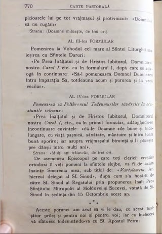 7 7 0 C A R T E P A S T O R A L A
picioarele lui pe tot vrăjmaşul şi protivnicul* «Domnulu
să ne rugăm»
S tr a n a : (D o a m n e m ilu eşte , de trei ori).
A L IlI-lea F O R M U L A R
Pomenirea la Vohodul cel mare al Sfintei Liturghii sau
ieşirea cu Sfintele Daruri:
«Pe Prea înălţatul şi de Hristos Iubitorul, Domnitorul
nostru Carol I etc. ca în formularul I, după care se ada­
ogă In continuare: «Să-l pomenească Domnul Dumnezeu
întru împărăţia Sa, totdeauna acum şi pururea şi în vecii
vecilor*.
A L IV -lea F O R M U L A R
Pomenirea La Polthroniul Tedeumurilor săvârşite la oca-I
ziunile solemne:
«Prea înălţatul şi de Hristos Iubitorul, Domnitorul I
nostru Carol /, etc.. ca în primul formular, adăog^ndu-se
încontinuare cuvintele: «dă-le Doamne zile bune şi înde­
lungate, cu viaţă paşnică, sănătate, mântuire şi întrutoate
bună sporire; iar asupra vrăjmaşului biruinţă şi Ii păzeşte
pre dânşii întru mulţi ani*.
S tr a n a : « M u lţi a n i trăiască», de trei ori.
De asemenea Episcopul pe care toţi clericii creştini
ortodoxi îl veţi pomeni la sfintele slujbe, va fi de acum
înainte Smerenia mea, sub titlul de: *Vartolomeiu, Ar­
hiereul delegat al Sf. Sinod», după cum s’a hotărît de
către Sf. Sinod al Regatului prin propunerea înalt Prea
Sfinţitului Mitropolit al Moldovei şi Sucevei, votată de Sf·
Sinod în şedinţa din 15 Octombrie acest an.
*
* *
Aceste porunci am avut să vi le dau, cu acest înăl­
ţător prilej şi pentru noi şi pentru voi; iar ca lncheere
vă sfătuesc îndemnându-vă cu Sf. Apostol Petru:
 
