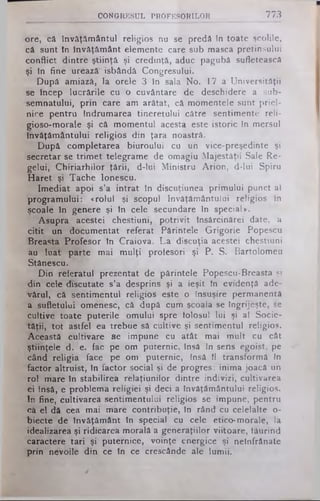 CONGRESUL PROFESORILOR 773
Ore, că învăţământul religios nu se predâ în toate şcolile,
câ sunt în învăţământ elemente care sub masca pretinsului
conflict dintre ştiinţă şi credinţă, aduc pagubă sufletească
şi în fine urează' isbândă Congresului.
După amiază, la orele 3 în sala No. 17 a Universităţii
se încep lucrările cu o cuvântare de deschidere a sub­
semnatului, prin care am arătat, că momentele sunt priel­
nice pentru îndrumarea tineretului către sentimente reli-
gioso-morale şi că momentul acesta este istoric în mersul
învăţământului religios din ţara noastră.
După completarea biuroului cu un vice-preşedinte şi
secretar se trimet telegrame de omagiu Majestăţii Sale Re­
gelui, Chiriarhilor ţării, d-lui Ministru Arion, d-lui Spiru
Haret şi Tache ionescu.
Imediat apoi s’a intrat în discuţiunea primului punct al
programului: «rolul şi scopul învăţământului religios în
şcoale în genere şi în cele secundare în special».
Asupra acestei chestiuni, potrivit însârcinărei date, a
citit un documentat referat Părintele Grigorie Popescu
Breasta Profesor în Craiova. La discuţia acestei chestiuni
au luat parte mai mulţi profesori şi P. S. Bartolomeu
Stănescu.
Din referatul prezentat de părintele Popescu-Breasta şi
din cele discutate s’a desprins şi a ieşit în evidenţă ade­
vărul, că sentimentul religios este o însuşire permanentă
a sufletului omenesc, că după cum şcoala se îngrijeşte, se
cultive toate puterile omului spre folosul lui şi al Socie­
tăţii, tot astfel ea trebue să cultive şi sentimentul religios.
Această cultivare se impune cu atât mai mult cu cât
ştiinţele d. e. fac pe om puternic, însă în sens egoist, pe
când religia face pe om puternic, însă îl transformă în
factor altruist, în factor social şi de progres: inima joacă un
rol mare în stabilirea relaţiunilor dintre indivizi, cultivarea
ei însă, e problema religiei şi deci a învăţământului religios.
In fine, cultivarea sentimentului religios se impune, pentru
că el dă cea mai mare contribuţie, în rând cu celelalte o-
biecte de învăţământ în special cu cele etico-morale, Ia
idealizarea şi ridicarea morală a generaţiilor viitoare, făurind
caractere tari şi puternice, voinţe energice şi nelnfrânate
prin nevoile din ce în ce crescânde ale lumii.
 