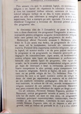 / VJUIN ΚΛΆΒ.Ο U 1j jrjHAJJ! JbSUXUULlUJtt
Prin urmare s’a pus în evidenţă faptul, că sentimentul
religios e un factor de căpetenie în educaţia tineretului
şi cum tot tineretul trebue educat, urmează că învăţă­
mântul religios trebue să se dea în toate şcoalele, înce­
pând cu cele mai inferioare şi mergând până la cele mai
superioare, fără a exceptâ pe cele speciale. Cu acest prim
desiderat Congresul a terminat de discutat primul punct
din programul său.
In dimineaţa zilei de 3 Octombrie se pune în desba-
tere a doua chestiune din programul Congresului şi anume:
mijloacele pentru atingerea scopului învăţământului religios
între care primul loc îl ocupă programele de studiu.
Referentul oficial Părintele econom I. Mălăescu, pro­
fesor în T.-Jiu arată mai întâiu, că programele de studiu
au mare rol în învăţământ, întrucât ele sistematizează
materia. Pornind dela importanţa studiului religiunei, ajunge
la faptul, că acestui studiu i se dă prea puţină estindere
în programe şi că programele nu respectă principiile pe-
dagogice de concentricitate. Apoi arată, că învăţământul
nostru religios este lipsit de armonizare şi uniformizare,
întrucât sunt atâtea tipuri de programe, câte tipuri de
şcoale; iar tn şcoalele primare Învăţământul religios, predat
pe baze de istorioare e lăsat la chibzuinţă persoanelor,
foarte competente în alte privinţi, puţin competente însă
în materie religioasă. Relevă şi faptul, câ sunt şcoale în
care nu se predă religia de loc. Ca încheiere Prea Cu­
cernicia Sa cere a se spori numărul orelor de religie la
două de ciasă pe săptămână şi materia să se distribue
pe ani conform cerinţelor pedagogice. Alte ţări cu mult
mai înaintate, în cultură de cât noi, acordă învăţământului
religios numărul de ore amintit. Tot părintele Mâlâescu
mai preconizează ideia înfiinţărei de capele pe lângă şcoale.
Un alt referent, Părintele Simeon Popescu, profesor în
Bucureşti, critică programele actuale şi arată, că inştruc-
ţiile lor de multe ori sunt un non sens, că programele
contrazic principiul concentrîcităţei, continuitâţei, simulta­
neităţii şi de acomodare. Concluzia la care ajunge Pă­
rintele Simeon Popescu este, câ se impune o altă pro­
gramă, care ar trebui să prevadă In el. I şi a 11-a istoria
 