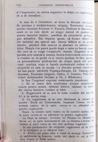 776 C O N G R E S U L P R O F E S O R IL O R
al Congresului, iar acesta organelor in drept, cu rugămintea
de a se introduce.
In ziua de 4 Octombrie se trece la discuţia metoadei
de predare a Învăţământului religios. Referentul asupra
acestei chestiuni Econom V. Pocitan, Profesor în Bucureşti
arată că nu este decât un singur metod de predare şi
anume metodul intuitiv, justificat de cercetările pedago­
giei ştiinţifice. Mai departe spune, că fiecare obiect Îşi
are metodul său special aşâ: Istoria biblică se va predă
intuitiv, plecând dela concret la abstract cu tablouri bi­
blice. Morala s'ar puteâ predă după o carte cu bucăţi alese
din care să se tragă învăţăturile morale. Dogmele să se
predea prin analiză şi sinteză. Istoria bisericească universală
şi română se va predă ca şi istoria profană. In fine, spune,
că personalitatea profesorului de religie joacă rol. prin­
cipal: erudiţia, viaţa şi faptele profesorului trebue să co­
respundă cu cele ce învaţă. La discuţia acestei chestiuni
au luat pai te: părintele Popescu·Breasta, Dr. Tarangu din
Suceava, Economii Grigoriu, Gotcu, C. Ionescu, Prea Cu­
viosul Arhimandrit Scriban şi Dr. I. Mihâlcescu.
In fine Congresul exprimă următoarele deziderate:
1. Sâ se ceară dela autoritatea şcolară superioară
icoane pentru şcoale, tablouri biblice, tablouri cu fapte
din istoria bisericei române şi hărţi. *
2. Rugăciunile să se zică în toate şcoalele din ţară la
fel şi in acelaş timp.
3. Ca rugăciunea să se zică dimineaţa la intrare ş1
anume: Slavă ţie Dumnezeule, împărate Ceresc cu In
numele tatălui, iar la eşire: cuvine se cu adevărat cu
pentru rugăciunile.
Seara: la intrare tatăl rostru cu In numele tatălui, iaf
la eşire cuvine-se cu adevărat cu pentru rugăciunile.
La Paşti la intrare: învierea lui Hristos cu Hristos a
înviat iar, la eşire lumineazâ-te tot cu Hristos a înviat; la
intrare şi eşire seara se vor zice aceleaşi rugăciuni.
In ora profesorului de religiune rugăciunea sâ se zică
şi la începutul şi la sfârşitul orei.
4. Elevii, cel puţin câte o clasă sâ meargă Dumineca
şi sărbătorile la biserică, unde vor cântă în cor şi v°r
zice Crezul şi Tatăl nostru.
 