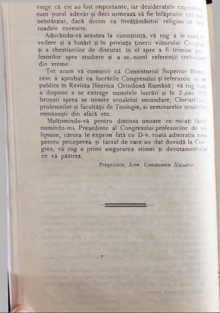 vinge câ ele au fost importante, iar dezideratele exprimat,
sunt purul adevăr şi deci urmează să fie înfăptuite cât mai
neîntârziat, dacă dorim ca învăţământul religios să dea
roadele cuvenite.
Aducându-vă acestea la cunoştinţă, vă rog a le avea în
vedere şi a hotărî şi in privinţa ţinerii viitorului Congres
şi a chestiunilor de discutat în el spre a fi trimise pro­
fesorilor spre studiere şi a se^numl referenţii trebuitori
din vreme.
Tot acum vă comunic că Consistoriul Superior Biseri-I
cesc a aprobat ca lucrările Congresului şi referatele să se
publice în Revista Biserica Ortodoxă Română; vă rog însă
a dispune a se extrage numitele lucrări şi în 2 «gau 300
broşuri sprea se trimite şcoalelor secundare, Chiriarhilor,
profesorilor şi facultăţii de Teologie, ai seminarelor şcoalelor
româneşti din afară etc.
Mulţumindu-vă pentru distinsa onoare ce mi-aţi făcut
numindu-mă Preşedinte al Congresului profesorilor de re­
ligiune, cărora le exprim faţă cu D-V. toată admiraţia mea
pentru priceperea şi tactul de care au dat dovadă la Con­
gres, vă rog a primi asigurarea stimei şi devotamentului
ce vă păstrez.
Preşedinte, Icon. Constantin Nazarie.
 