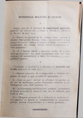 MITROPOLIA MOLDOVEI ŞI SUCEVEI
A.
Tezele, cari vor fi discutate în conferinţele pastorale
generale ale clerului din arhidiecesa Mitropoliei Moldovei
şi Sucevei în anul 1914.
I.— Pentru ca preotul să fie «lumina lumei» precum a
rânduit Mântuitorul Hristos, trebue, ca necontenit şi fără
preget să lucreze, spre a se lumină el însuşi, înmulţindu-şi
cunoştinţele din şcoală: cetind, scriind şi urmărind ne­
voile poporului.
II.— E o datorie sfântă a preotului român, de a con­
duce pe ppporănii lui, cătră cunoaşterea celor mai bune
mijloace de îmbunătăţire, a stărei lor economice şi a gos­
podăriei casnice.
B.
Chestiunile ce urmează a fi discutate la cercurile cul­
turale pastorale in anul 1914:
I.— Datoria" preotului de a propovedui şi întreţine dra­
gostea de neam şi ţară în sufletele’ păstoriţilor săi.
II.-r Cum ar putea preotul sâ înfiinţeze în parohia sa,
un sfat de împăciuire, pentru înlăturarea certurilor şi ne­
înţelegerilor ivite între păstoriţii lui?
Illjf^Uniformitatea îmbrăcămintei preoţeşti; prezentarea
şi ţinuta preotului în enorie şi mai ales în călătorie prin
oraşe şi sate.
IV.— Obligaţia preotului de a îndeplini cu vrednicie ofi­
ciul parohial cu privire la corespondenţa cu autorităţile
publice, ţinerea comptabilitâţei şi a arhivei parohiale.
 