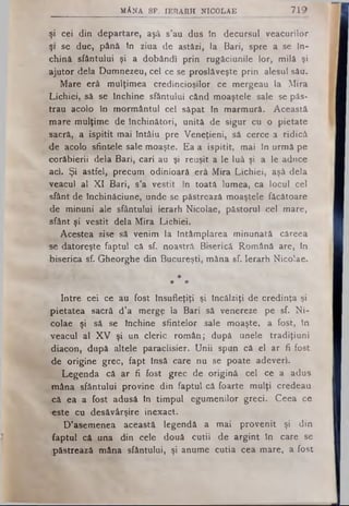 M ÂNA SP. IERARH N ICO LAE 719
şi cei din departare, aşâ s’au dus tn decursul veacurilor
31 se duc, până tn ziua de astăzi, ta Bari, spre a se În­
chină sfântului şi a dobândi prin rugăciunile lor, milă şi
ajutor dela Dumnezeu, cel ce se proslăveşte prin alesul său.
Mare erâ mulţimea credincioşilor ce mergeau la Mira
Lichiei, să se închine sfântului când moaştele sale se păs­
trau acolo în mormântul cel săpat tn marmură. Această
mare mulţime de închinători, unită de sigur cu o pietate
sacră, a ispitit mai întâiu pre Veneţieni, să cerce a ridică
-de acolo sfintele sale moaşte. Ea a ispitit, mai în urmă pe
corăbierii dela Bari, cari au şi reuşit a le luă şi a le aduce
aci. Şi astfel, precum odinioară erâ Mira Lichiei, aşâ dela
veacul al XI Bari, s’a vestit în toată lumea, ca locul cel
sfânt de închinăciune, unde se păstrează moaştele făcătoare
de minuni ale sfântului ierarh Nicolae, păstorul cel mare,
sfânt şi vestit dela Mira Lichiei.
Acestea zise să venim la întâmplarea minunată câreea
se datoreşte faptul că sf. noastră Biserică Română are, în
biserica sf. Gheorghe din Bucureşti, mâna sf. Ierarh Nicolae.
*
# #
Intre cei ce au fost însufleţiţi şi încălziţi de credinţa şi
pietatea sacră d’a mergp la Bari să venereze pe sf. Ni­
colae şi să se închine sfintelor sale moaşte, a fost, tn
veacul al XV şi un cleric român; după unele tradiţiuni
-diacon, după altele paraclisier. Unii spun că el ar fi fost
•de origine grec, fapt însă care nu se poate adeveri.
Legenda că ar fi fost grec de origină cel ce a adus
mâna sfântului provine din faptul că foarte mulţi credeau
că ea a fost adusă în timpul egumenilor greci. Ceea ce
-este cu desăvârşire inexact.
D’asemenea această legendă a mai provenit şi din
faptul că una din cele două cutii de argint tn care se
păstrează mâna sfântului, şi anume cutia cea mare, a fost
 