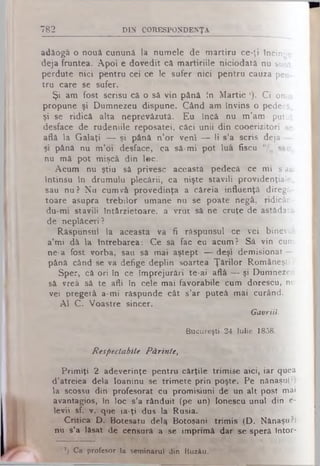 782 DIN CORESPONDENŢA
adăoga o nouă cunună la nomele de martiru ce-ţi încinge
deja fruntea. Apoi e dovedit că martiriile niciodată nu sunt
perdute nici pentru cei ce le sufer nici pentru cauza pen­
tru care se sufer.
Şi am fost scrisu că o să vin până tn Martie '). C i omu
propune şi Dumnezeu dispune. Când am învins o pedecă,
şi se ridică alta neprevăzută. Eu încă nu tn’am putut
desface de rudeniile reposatei, căci unii din cooerizitori se
află la Galaţi — şi până n’or veni — li s’a scris deja —
şi până nu m’oi desface, ca să-mi pot lua fiscu °/0 său.
nu mă pot mişcă din loc.
Acum nu ştiu să privesc această pedecă ce mi s’au
întinsu in drumulu plecării, ca nişte stăvili providenţiale,
sau nu? Nu cum vă provedinţa a căreia influenţă diregă-
toare asupra trebilor umane nu se poate negă, ridicân-
du-mi stăvili întârzietoare, a vrut să ne cruţe de astădatâ
de neplăceri ?
Răspunsul la aceasta va fi răspunsul ce vei binevoi
a’mi dâ la întrebarea: Ce să fac eu acum? Să vin cum
ne-a fost vorba, sau să mai aştept — deşi demisionat —
până când se va defige deplin soartea Ţărilor Româneşti ?
Sper, că ori în ce împrejurări te-ai află — şi Dumnezeu
să vrea să te afli în cele mai favorabile cum dorescu, nu
vei pregetă a-mi răspunde cât s’ar puteâ mai curând.
Al C. Voastre sincer.
Gavriil.
Bucureşti- 24 Iu lie 1858.
Respectabile Părinte,
Primiţi 2 adeverinţe pentru cărţile trimise aici, iar quea
d’atreiea dela Ioaninu se trimete prin poşte. Pe nănaşu(?)
la scossu din profesorat cu promisiuni de un alt post mai
avantagios, în loc s’a rânduit (pe un) Ionescu unul din e-
levii sf. v. que ia-ţi dus la Rusia.
Critica D. Botesatu dela Botoşani trimis (D. Nănaşu ?)
nu s’a lăsat de censură a se imprimă dar se speră întor-
*) Ca profesor la seminarul din Buzău.
 
