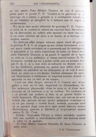 cu toţi amicii Prea Sfinţiei Voastre că veţi fi restituit
peste puţin în postul P. Sf. Voastre şi că guvernul se va
convinge că a comis o greşală şi o nedreptate luându-se
de pe calomnii şi alergând la o măsură aşâ de aspră şi
neîntemeiată.
S’a tăcut mai multe demerse în privinţa P. S. Voastre
şi cred câ în curând se aduce un rezultat bun. Nu trebuie
să vă descurajaţi, aţi suferit alte lovituri cu mult mai tari
şi cu toate acestea aţi ştiut a le bravă, şi a învinge re­
striştea soartei.
Eu când am aflat despre măsura aspră luată de guvern
în privinţa P. S. V. v£ asigur că am rămas încremenit şi nu
am putut crede niciodată câ o persoană aşâ de intelegentă
şi patriotică şi cu atâta experienţă de lume ca bunul meu
amic Părintele Dionisie o să poată fi capabil de o faptă
ca acea ce vi s’a atribuitu; şi însuşi amicul nostru D. Bo-
lintineanu credeţi mă nu a putut crede una ca aceasta des­
pre P. S. V. şi a fost silitu să subscrie cu durere decre­
tul de destituire, pentrucă nu puteâ face altfel, fiind în­
credinţat că adevărul se va descoperi, şi că veţi fi satis­
făcut de răulu ce vi s’a fâcutu. Vorbim adeseaori de acea­
stă împrejurare şi totdeauna ni exprimă aceeaşi durere şi
speranţă ce are că răul se va repara.
Când am aflat despre venirea P. S. Voastre aici m’am
grăbit a veni să vă văd, împreună cu Alexandrina, dar
din nefericire plecaserăţi chiar în acea zi, şi n’am avut
fericirea să vă întâlnesc şi să vă vorbesc. Nu credeam că
o să plecaţi aşâ grabnic şi fără să ne putem întâlni şi
vorbi împreună. Mi-a părut foarte rău; am voit să vă scriu
Îndată dar, precum vă mai spusei aşteptând ocasiunea ca
să vă pot anunţă o nuvelă bună; această ocasiune cred
câ se apropie după cum mi-a spus însuşi amiculu nostru
Bolintineanu, precum şi bătrânul şi respectabilul nostru
amicu D. Gr. Cuza.
Primiţi, Venerabile Părinte şi amice salutările noastre
cele mai cordiale şi încredinţarea celei mai distinse stime
şi iubiri ce vă păstrăm.
Al Prea Sfinţiei Voastre devotatu fiu întru Christos şi
* amic sicer.
/. G. Valenlineanu.
786 DIN CO R ESPO N D EN ŢA
 