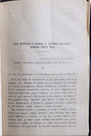 Acte privitoare laalegerea ţt Instalarea episcopului
ardelean Vasllie Moga
(1810- 1811)
Comunicate 4e Dr. louu Lupaş
(Urmare. Vwt «Biserica Ortodox! Kooţânl» Anul X X X V II. No. H|.
III.
Cuvânt dt gratulaţie a Arhiereului celui ce vine tu Eparhie.
F ără to t felul de îm potrivire şi de pricinuite, noi ca şi
făptura cea dăruită cu m inte, şi ca oamenii cei lum inaţi
cu lum ina Evangheliei, datori suntem şi a crede şi a m ăr­
turisi, precum bunătatea, puterea şi prea înţelepciunea
Dum nezeului celui dintru înălţim e nu numai toate cele vă­
suţe şi cele nevăzute din nim ica Intru fiinţă le-au tăcut, ci
încă pentru toate făpturile cele făcute In fiinţa sa pâain-
du-le, hrănindu'le şi ţiiodu-’le, grijeşte părinteşte, pentrucă
el dă tutu ror vieaţă, suflare şi toate celelalte.
p a r această pronie şi purtare de grijă a Tatălui ceresc,
după cum singuri vedeţi iubiţilor, iaste deohşte, care spre
toată făptura se întinde, cu căt dar, acestea m ari şi m i­
nunate sunt, şi fiind peste m intea omenească cea putre-
sitoare, le aduce la m irare, cu atâta mai presus grijeşte
Dum neseu cel prea înalţ de neamul omenesc, pre toţi mi
 