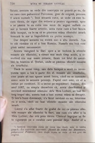 720 M ÂNA SF. IE R A R H N ICO LA E
făcută, precum se vede din inscripţia ce poartă pe ea, de
un oare-care paharnicul Politimos, grec de origină, precum
il arată numele '). Insă această cutie, se vede că este fă­
cută târziu, de sigur din evlavie şi pentru siguranţă, spre
a se păstră în ea cutia cea mică de argint suflată cu
aur şi lucrată foarte artistic, acea cutie care a fost făcută
dela început, ca în ea să se păstreze mâna sfântului ierarh
ferecată în aur şi împodobită cu pietre scumpe.
Dar despre aceasta nu există nici o altă dovadă. Aşa
fn cât rămâne că el a fost Român. Numele său însă este.
până astăzi necunoscut.
Acesta mergând la Bari spre a se închină la sfintele
moaşte ale sfântului, a rămas mai mult timp acolo, şi si-^
mulând cea mai mare evlavie, făceâ tot felul de ascul­
tări la biserica sf. Ştefan, unde se păstrau sfintele moaşte
ale ierarhului.
Dacă în acest timp, său dela început a venit cu inten—
ţiunea spre a luă b parte din sf. moaşte ale ierarhului,
cine poate şti sau spune acest lucru, când nu se cunoaşte
nimic scris în această privinţă. Faptul cert este, că el a
imitat pe corăbieri. El a imitat pe neguţătorii Italieni, din
anul 1087, cu simpla deosebire că, aceia deschizând şi
stricând mormântul sfântului dela Mira Lichiei, au luat în­
treg trupul său, acesta însă a luat numai mâna sa dreaptă..
Şi într’o bună dimineaţă, s’a făcut nevăzut cu ea, întocmai
ca şi aceia, când au luat sfintele moaşte ale sfântului
ierarh.
Lucrul s’a aflat foarte de grabă de cei ce păzeau sfin­
tele moaşte ale sfântului la Bari, aşa cum s’a aflat şi la
Mira Lichiei; dar erâ prea târziu. Clericul îngrijise să fie
în siguranţă pe o corabie care pornise dejâ. Astfel el a
*) Această inscripţie pusă pe cutia cea mare, este în limba
greacă. Ea cuprinde cuvintele: făcută de robul lui Dumnezeu,
paharnicul Politimos, care după nume se vede că erâ grec de
origină.
 