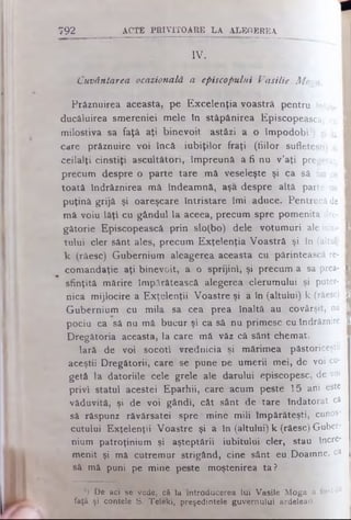 IV.
Cuvântarea ocazională a episcopului Vasilie M o?a.
Prâznuirea aceasta, pe Excelenţia voastră pentru tntro- I
ducăluirea smereniei mele In stăpânirea Episcopească, cu I
milostiva sa faţă aţi binevoiţ astăzi a o împodobi1) şi la I
care prăznuire voi încă iubiţilor fraţi (fiilor sufleteşti) si I
ceilalţi cinstiţi ascultători, împreună a fi nu v’aţi pregetat, I
precum despre o parte tare .mă veseleşte şi ca să fiu cu I
toată îndrăznirea mă îndeamnă, aşa despre altă parte nu I
puţină grijă şi oareşcare întristare îmi aduce. Pentrucă de I
mă voiu lăţi cu gândul la aceea, precum spre pomenita dre- I
gătorie Episcopească prin slo(bo) dele votumuri ale iubi- I
tului cler sânt ales, precum Exţelenţia Voastră şi în (altul) I
k (răesc) Gubernium aleagerea aceasta cu părintească re- I
comandaţie aţi binevoit, a o sprijini, şi precum a sa prea- I
sfinţită mărire împărătească alegerea clerumului şi puter- I
nica mijlocire a Exţelenţii Voastre şi a în (altului) k (râesc) I
Gubernium cu mila sa cea prea înaltă au covârşit, nu I
pociu ca să nu mă bucur .şi ca să nu primesc cuîndrâznire I
Dregâtoria aceasta, la care mă văz că sânt chemat.
Iară de voi socoti vrednicia şi mărimea păstoriceşt»
aceştii Dregătorii, care se pune pe umerii mei, de voi cu­
getă la datoriile cele grele ale darului episcopesc, de voi
privi statul acestei Eparhii, care acum peste 15 ani este
văduvită, şi de voi gândi, cât sânt de tare îndatorat ca
să râspunz râvărsatei spre "mine mili împărăteşti, cunos­
cutului Exţelenţii Voastre şi a în (altului) k (răesc) Guber-
nium patroţinium şi aşteptării iubitului cler, stau încre­
menit şi mă cutremur strigând, cine sânt eu.Doamne, ca
să mă puni pe mine peste moştenirea ta ?
792 A C T E P R IV IT O A R E L A A L E G E R E A
') De aci se vede, că la introducerea lui Vasile Moga a fost de
faţă şi contele S. Telelei, preşedintele guvernului ardelean.
 