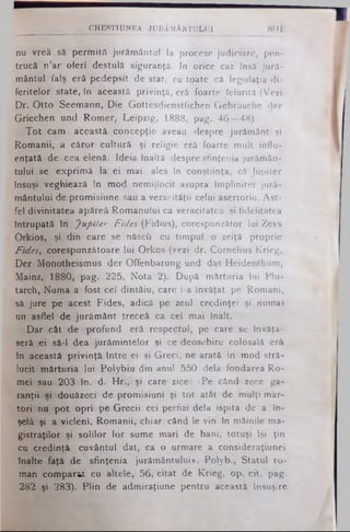 nu vrea să permită jurământul la procese judiciare, pen-
trucă n’ar oferi destulă siguranţă. In orice caz Insă jură­
mântul falş erâ pedepsit de stat, cu toate că legislaţia di­
feritelor state, tn această privinţă, erâ foarte felurită (Vezi
Dr. Otto Seemann, Die Gottesdienstfichen Gebrăuche der
Griechen und Romer, Leipzig, 1888, pag. 46—48).
Tot cam această concepţie aveau despre jurământ şi
Romanii, a căror cultură şi religie erâ foarte mult influ­
enţată de cea elenă. Ideia înaltă despre sfinţenia jurămân­
tului se exprimă la ei mai ales in conştiinţa, că Jupiter
însuşi veghieazâ în mod nemijlocit asupra împlinirei jură­
mântului de promisiune sau a veracităţii celui asertoriu. Ast­
fel divinitatea apăreâ Romanului ca veracitatea şi fidelitatea
întrupată în Jupiter, Fides (Fidius), corespunzător lui Zevs
Orkios, şi din care se născîi cu timpul o zeiţă proprie
Fides, corespunzătoare lui Orkos (vezi dr. Cornelius Krieg,
Der Monotheismus der Offenbarung und das Heidenthum,
Mainz, 1880, pag. 225, Nota 2). După mărturia lui Plu­
tarch, Numa a fost cel dintâiu, care i-a învăţat pe Romani,
sâ jure pe acest Fides, adică pe zeul credinţei şi numai
un asflei de jurământ treceâ ca cel mai înalt.
Dar cât de profund erâ respectul, pe care se învăţa­
seră ei să-l dea jurâmintelor şi ce deosebire colosală erâ
în această privinţă între ei şi Greci, ne arată în mod stră­
lucit mărturia lui Polybiu din anul 550 dela fondarea Ro­
mei sau 203 In. d. Hr., şi care zice: «Pe când zece ga­
ranţii şi douăzeci de promisiuni şi tot atât de mulţi mar­
tori nu pot opri pe Grecii cei perfizi dela ispita de a În­
şelă şi a vicleni, Romanii, chiar când le vin In mâinile ma­
gistraţilor şi solilor lor sume mari de bani, totuşi Işi ţin
cu credinţă cuvântul dat, ca o urmare a consideraţiunei
înalte faţă de sfinţenia jurământului*. Polyb., Statul ro­
man comparat cu altele, 56, citat de Krieg, op. cit. pag.
282 şi 283). Plin de admiraţiune pentru această însuşire
___________________CHESTIUNEA JURĂMÂNTULUI 801
 