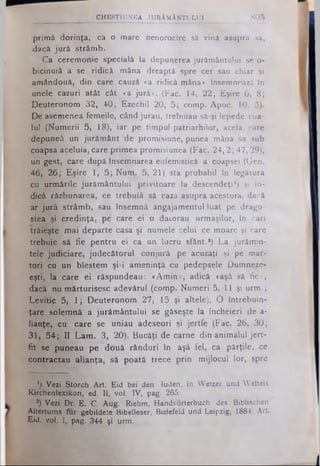 p rim ă d o rin ţa , ca o m are nenorocire sâ vină asupra sa,
dacă ju ră s trâ m b .
C a ce re m o n ie specială la depunerea ju ră m â n tu lu i se o-
b ic in u iâ a se rid ic ă m âna dreaptă spre cer sau c h ia r şi
a m â ndo uă, d in care cauză «a rid ică m âna» însem nează In
un ele cazuri a tâ t c â t «a ju ră » . (F ac. 14, 2 2 ; E şire 6, 8 ;
D e u te ro n o m 3 2 , 4 0 ; E ze ch il 20, 5 ; com p. A po c. 10, p).
D e asem enea fe m e ile, când ju ra u , tre b u ia u să-şi lepede voa­
lu l (N u m e rii 5, 18), ia r pe tim p u l p a tria rh ilo r, acela, care
dep uneâ un ju ră m â n t de pro m isiu n e , punea m âna sa sub
coapsa aceluia , care p rim e a p rom isiunea (F a c. 2 4 ,2 ; 4 7 ,2 9 ),
un gest, care după însem narea eufem istică a coapsei (G en.
4 6 , 2 6 ; E ş ire 1, 5 ; N u m . 5, 21) sta p ro b a b il în legătură
cu u rm ă rile ju ră m â n tu lu i p riv ito a re la d e sce n d e ţi') şi in ­
dică ră zb u n a re a , ce tre b u ia să cază asupra acestora, dacă
ar ju ră s trâ m b , sau Însem nă ang aja m entu l lu a t pe d ra g o ­
stea şi c re d in ţa , pe care e i o d a to ra u u rm a ş ilo r, In c a ri
tră ie ş te m a i d e p a rte casa şi num ele celui ce m oare şi care
tre b u ie să fie p e n tru e i ca un lu c ru sfânt.*) L a ju ră m in ­
te le ju d ic ia re , ju d e c ă to ru l c o n ju ră pe acuzaţi şi pe m a r­
to ri cu un b le s te m ş i-i a m e n in ţă cu pedepsele D um neze-
eşti, la ca re e i ră sp u n d e a u : « A m in » , adică «aşâ să fie»,
dacă nu m ă rtu ris e s c a d e v ă ru l (co m p. N u m e ri 5, 11 şi u rm .;
L e v itic 5, 1 ; D e u te ro n o m 2 7, 15 şi a lte le ), O în tre b u in ­
ţa re so le m n ă a ju ră m â n tu lu i se găseşte la în ch e ie ri de a-
lia n ţe , c u ca re se u n ia u a de se ori şi je rtfe (F ac. 2 6 , 3 0 ;
3 1 , 5 4 ; II L a m . 3, 2 0 ). B u c ă ţi de carne d in a n im a lu l je rt­
fit se p u n e a u p e d o u ă râ n d u ri în aşâ fe l, ca p ă rţile , ce
c o n tra c ta u a lia n ţa , să p o a tă tre c e p rin m ijlo c u l lo r, spre
M B f e y · .'. . ' > CHE8TIUNEA JURĂM ÂNTULUI 805
1) Vezi Storch Art. Eid bei den Iuden, în Wetzer und Weltels
Kirchenlexikon, ed. II, vol. IV, pag. 265.
®) Vezi Dr. E. C. Aug. Riehm, Handvorterbuch des Biblischen
Altertums fur gebildete Bibelleser, Bielefeld und Leipzig, 1884, Art.
Eid. vol. I, pag. 344 şi urm.
 