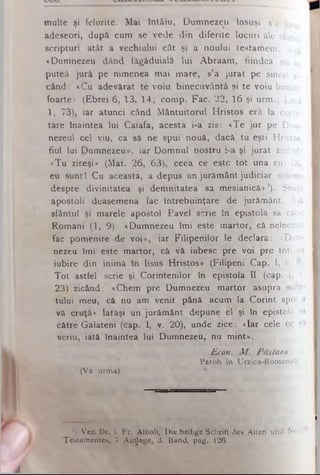 m ulte şi felurite. M ai întâiu, Dum nezeu însuşi s’a jUl
adeseori, după cum se vede din diferite locuri ale sfintei
scripturi atât a vechiului cât şi a noului testam ent. Λ să
«Dumnezeu dând fâgăduială lui A braam , fiindcă nu se
puteâ jură pe nimenea m ai m are, s’a jurat pe sineşi zi­
când: «Cu adevărat te voiu binecuvântâ şi te voiu înmulţi
foarte* (E brei 6, 13. 14; com p. Fac. 22, 16 şi urm .; Lucâ
1, 73), iar atunci când M ântuitorul H ristos erâ la cerce­
tare înaintea lui Caiafa, acesta i-a zis: «Te jur pe.Dum- I
nezeul cel viu, ca sâ ne spui nouă, dacă tu eşti Hristos,
fiul lui Dumnezeu», iar D om nul nostru i-a şi jurat zicând:
«Tu ziseşi» (M at. 26, 63), ceea ce este tot una cu: Da,
eu sunt! Cu aceasta, a depus un jurăm ânt judiciar solemn I
despre divinitatea şi dem nitatea sa m esianică»1). Sfinţii
apostoli deasemena fac întrebuinţare de jurăm ânt. Aşâ I
sfântul şi m arele apostol Pavel scrie în epistola sa către I
R om ani (1, 9): «Dumnezeu îm i este m artor, că neîncetat I
fac pom enire de voi», iar Filipenilor le declară: «Dum- I
nezeu îm i este m artor, că vă iubesc pre voi pre toţi. cu I
iubire din inim ă în Iisus Hristos» (Filipeni Cap. I, v. 8). I
T o t astfel scrie şi Corintenilor în epistola II (cap. I, v. I
23) zicând: «Chem pre Dumnezeu m artor asupra sufle* I
tului meu, câ nu am venit până acum la Corint spre a I
vă cruţă» latâşi un jurăm ânt depune el şi în epistola sa 1
către Galateni (cap. I, v. 20), unde zice: «Iar cele^ ce v i
scriu, iată înaintea lui Dumnezeu, nu mint».
Econ. M . Pâstoru
Paroh în Urzica-Romanaţi
(V a u rm â).
________ I
') Vezi Dr. 1. Fr. Attioli, Die heilige Schrift des Aiten und Neucl
Testamentes, 7 Auflăge, 3. Band, pag. 126.
 