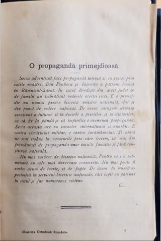O propagandă primejdioasă.
Secta adventistă face propagandă întinsă si cu succesprin
satele noastre. D in Prahova fi Ialomiţa a pătruns tocmai
în Râmnicul-Sărat. In satul Bordeşti din acest judeţ 20
de fa m ilii au îmbrăţişat vederile acestei secte. E o primej­
die nu numai pentru biserica noastră naţională, dar şi
din punct de vedere naţional. De aceea atragem serioasa
atenţiune a tuturor şi în deosebi a preoţilor şi învăţătorilor,
ca să fie la, pândă şi să împiedice o asemenea propagandă.
Secta aceasta are un caracter internaţional şi anarhic. E
contra serviciului m ilitar; e contra jurăm ântului. Ş i atâta
ne mai trebue în vremurile prin care trecem, să mai fim
frăm ântaţi de propaganda unor inculţi fanatici şi fără con­
ştiinţă naţinală.
N u mai vorbesc de biserica naţională. Pentru ea e o sub­
minare cu cele m ai dureroase consecinţe. N u mai poate fi
vorba acum de teorie, ci de fapte. De aceea la muncă a-
postolică în serviciul·bisericii naţionale, căci lupii au pătruns
în staul şi fac numeroase victime.
G...
«Biserica Ortodoxă Română» 7
 