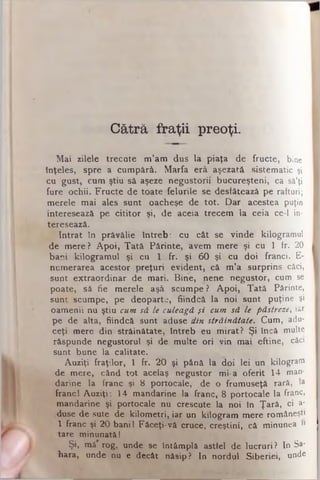 Cătră fraţii preoţi.
M a i z ile le tre c a te m ’a m d u s la p ia ţa d e fru c te , bine
în ţe le s , s p re a c u m p ă ră . M a rfa e râ aşezată s iste m a tic şi
c u g u s t, c u m ş tiu sâ aşeze n e g u s to rii b u c u re ş te n i, ca sâ’ţi
fu re o c h ii. F ru c te d e to a te fe lu rile se desfâtează pe rafturi;
m e re le m a i ales s u n t oacheşe d e to t. D a r acestea puţin
in te re se a ză p e c itito r şi, d e aceia tre c e m la ce ia ce-1 in­
teresează.
In tr a t în p ră v ă lie în tre b : c u c â t se v in d e kilogramul
d e m e re ? A p o i, T a tă P ă rin te , a ve m m e re şi cu 1 ir. 20
b a n i k ilo g ra m u l şi c u 1 fr. şi 6 0 şi cu d o i fra n c i. E-
n u m e ra rea a ce sto r p re ţu ri e v id e n t, că m ’a s u rp rin s căci,
s u n t e x tra o rd in a r de m a ri. B in e , ne n e n e g u s to r, cum se
p o a te , să fie m e re le aşâ scu m pe ? A p o i, T a tă Părinte,
s u n t s cu m pe , pe d e o p a rte , fiin d c ă la n o i s u n t puţine şi
o a m e n ii n u ş tiu cum să le culeagă şi cum să le păstreze, iar
p e de a lta , fiin d c ă s u n t aduse din străinătate. C u m , adu­
c e ţi m ere d in s tră in ă ta te , în tre b eu m ira t? Ş i încă multe
ră sp u n d e n e g u s to ru l şi de m u lte o ri v in m a i e ftin e , căci
su n t b u n e la c a lita te .
A u z iţi fra ţilo r, 1 fr. 2 0 şi p ân ă la d o i le i u n kilogram
•de m e re , c â n d to t acelaş n e g u s to r m i-a o fe rit 14 m an­
d a rin e la fra n c şi 8 p o rto c a le , de o fru m u s e ţă rară, la
fra n c i A u z iţi: 14 m a n d a rin e la fra n c, 8 p o rto c a le la franc,
m a n d a rin e şi p o rto ca le n u crescute la n o i în Ţ a ră , ci a-
.•duse d e sute de k ilo m e tri, ia r un k ilo g ra m m e re rom âneşti
1 fra n c şi 2 0 b a n ii F â c e ţi-v â cruce , c re ş tin i, că m inunea î»
ta re m in u n a tă I
Ş i, m ă rog , un d e se în tâ m p lă astfel de lu c ru ri? In Sa­
h a ra , und e nu e decât năsip? In n o rd u l S ib e rie i, unde
 