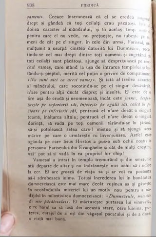 P R E D IC Ă
oameni>. Ceeace însemnează că el se c r e d e â singur |
drept şi gândeâ că toţi ceilalţi erau p ă c ă to ş i. lata A
doilea caracter al mândrului, şi In acelaş tim p motiVuj
pentru care el nu vede, nu preţueşte, nu iubeşte pe ni,
meni de cât pe el singur. In cele din urmă, F ariseul, neJ
mulţumit a usurpâ cinstea datorită lui D u m n e z e u , soco*|
tindu se cel mai drept dintre toţi oamenii şi cug etând ci
toţi ceilalţi sunt păcătoşi, ajunge să despreţuiască pe sme­
ritul vameş, care stând la uşa de intrarea te m p lu lu i şi bă-
tându-şi pieptul, m erită cel puţin o privire de com pătim ire:
«Afu sunt nici ca acest vameş». Şi iată al treilea caracter]
al mândrului, care socotindu-se pe el singur desăvârşit,
n’are pentru alţii decât dispreţ şi insultă. El este de o
fire aşâ de crudă şi neomenoasă, încât este josnic, despre-
fueşte pe superiorii săi, înjoseşte p e egalii săi, calcă în pi­
cioare pe inferiorii săi, pentrucă el n’are decât o singură
teamă, înălţarea altuia; pentrucă el n’are decât o singurii
dorinţă, să vadă pe toţi oamenii târându-se în ţărână,
să-şi potolească setea care-1 mistue şi să ajungă acea
mărire pe care o urmăreşte cu înverşunare. Astfel este
oglinda pe care Iisus Hristos a pus-o sub ochii noştri în
persoana Fariseului· din Evanghelie şi cât de mulţi creştini,,
vai! pot să şi vadă în ea propriul lor chip!
Vameşul a intrat în templu tremurând şi din smerenie*
stă departe de altar şi nu îndrăsneşte nici ochii să-i ridice
la cer. El are groază de viaţa sa şi ar voi ca p ocăinţa
să-i sdrobească inima. Totuşi încrederea Iui în bunătatea
dumnezeiască este mai mare decât ruşinea sa şi găseşte
In neorânduiala mizeriei lui un motiv nou pentru a nă­
dăjdui in milostivirea dumnezeiască: «Dumnezeule, milostiv
fii mie păcătosului* . El mârtuseşte purtarea lui vinovată,
c?re harul ca să iasă din această stare, cere Iurnina, pu­
terea, curajul de a eşl din văgaşul păcatului şi de a duce
o viaţă mai bună.
 