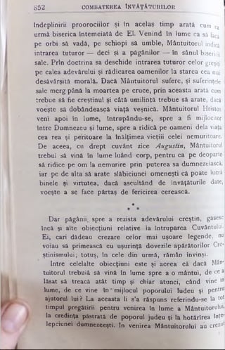 îndeplinirii proorociilor şi în acelaş timp arată cum va
urmâ biserica întemeiată de El. Venind în lume ca să facă
pe orbi să vadă, pe şchiopi să umble, Mântuitorul indici
intrarea tuturor — deci şi a păgânilor — în sânul bisericii
sale. Prin doctrina sa deschide intrarea tuturor celor greşiţi
pe calea adevărului şi rădicarea oamenilor la starea cea mai
desăvârşită morală. Dacă Mântuitorul sufere, şi suferinţele
sale merg până la moartea pe cruce, prin aceasta arată cum
trebue sâ fie creştinul şi câtă umilinţă trebue sâ arate, dacă
voeşte să dobândească viaţă veşnică. Mântuitorul Hristos
veni apoi în lume, întrupându-se, spre a fi mijlocitor
între Dumnezeu şi lume, spre a ridică pe oameni dela viaţa
cea rea şi peritoare la înălţimea vieţiii celei nemuritoare.
De aceea, cu drept cuvânt zice Augustin, Mântuitorul
trebui sâ vină în lume luând corp, pentru ca pe deoparte
să ridice pe om la nemurire prin puterea sa dumnezeiască,
iar pe de alta sâ arate slăbiciunei omeneşti că poate lucră
binele şi virtutea, dacă ascultând de învăţăturile date,
voeşte a se face părtaş de fericirea cerească.
*
* *
Dar păgânii^ spre a rezista adevărului creştin, găsesc
încă şi alte obiecţiuni relative la întruparea Cuvântului.
Ei, cari dădeau crezare celor mai uşoare legende, nu
voiau să primească cu uşurinţă dovezile apărătorilor Cre­
ştinismului; totuş, în cele din urmă, rămân învinşi.
Intre celelalte obiecţiuni este şi aceea că dacă Mân­
tuitorul trebuiâ să vină în lume spre a o mântui, de ce a
lăsat să treacă atât timp şi chiar atunci, când vine m
lume, de ce vine în ' mijlocul poporului Iudeu şi pentru
ajutorul lui? La aceasta li s’a răspuns referindu-se la tot
timpul pregătirii pentru venirea în lume a M â n t u it o r u le
la credinţa păstrată de poporul judeu şi la hotărîrea înţej
lepciunei dumnezeeşti. In venirea Mântuitorului a u 'crezul
852 COM BATEREA ÎN V Ă Ţ Ă T U R IL O R
 