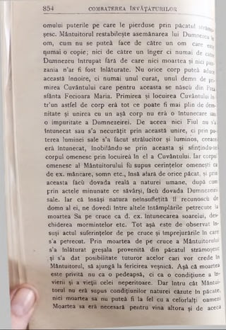 8 5 4 C O M B A T E R E A ÎN V Ă Ţ Ă T U R IL O R
omului puterile pe care le pierduse prin păcatul străm I
şese. Mântuitorul restabileşte asemănarea lui Dumnezeu 
om, cum nu se puteâ face de către un om care esteI
numai o copie; nici de către un înger ci numai de către I
Dumnezeu întrupat fără de care nici moartea şi nici pier. I
zania n’ar fi fost înlăturate. Nu orice corp puteâ a d u c e ·
această înnoire, ci numai unul curat, unul demn de pri. 1
mirea Cuvântului care pentru aceasta se născu din PreaB
sfânta Fecioara Maria. Primirea şi locuirea Cuvântului în-·
tr’un astfel de corp erâ tot ce poate fi mai plin de dem··
nitate şi unirea cu un aşâ corp nu erâ o întunecare s a u ·
o impuritate a Dumnezeirei. De aceea nici Fiul nu s’a l
întunecat sau s’a necurăţit prin această unire, ci prin pu-fl
terea luminei sale s’a făcut strălucitor şi luminos, ceeaceB
erâ întunecat, inobilânduse prin aceasta şi sfmţindu-sel
corpul omenesc prin locuireâ în el a Cuvântului. Iar corpulI
omenesc al Mântuitorului fîi supus cerinţelor omeneşti cal
de ex. mâncare, somn etc., însă aiară de orice păcat, şi prin■
aceasta făcii dovada reală a naturei umane, după curai
prin actele minunate ce săvârşi, fâcîi dovada Dumnezeiriil
sale. Iar că însăşi natura neînsufleţită îl recunoscu del
domn al ei, ne dovedi între altele întâmplările petrecute laI
moartea Sa pe cruce ca d. ex. întunecarea soarelui, des-1
chiderea mormintelor etc. Tot aşâ este de observat în-1
suşi actul suferinţelor de pe cruce şi împrejurările în care
s’a petrecut. Prin moartea de pe cruce a Mântuitorului
s’a înlăturat greşala provenită din păcatul strămoşesc
şi s’a dat posibilitate tuturor acelor cari vor crede în
Mântuitorul, să ajungă la fericirea veşnică. Aşâ că moartea
este privită nu ca o pedeapsă, ci ca o condiţiune a în*
vierii şi a vieţii celei neperitoare. Dar întru cât Mântui­
torul nu erâ supus condiţiunilor naturei căzute în păcate,
nici moartea sa nu puteâ fi la fel cu a celorlalţi oameni
Moartea sa erâ necesară pentru vina altora şi de aceea
 