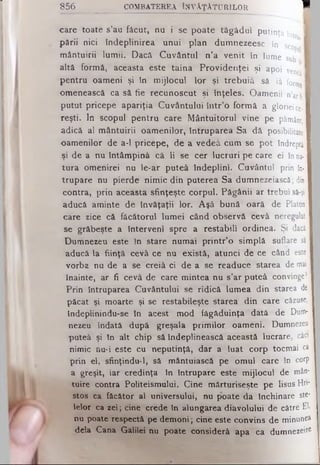 856 COMBATEREA ÎNVĂŢĂTURILOR H
- - - ■
care toate s’au fâcut, nu i se poate tăgădui putinţa intr I
pării nici îndeplinirea unui plan dumnezeesc în scoţ
mântuirii lumii. Dacă Cuvântul n’a venit în lume sub I
altă formă, aceasta este taina Providenţei şi apoi venea i
pentru oameni şi în mijlocul lor şi trebuiâ să iâ forma9
omenească ca să fie recunoscut şi înţeles. Oamenii n’arfi
putut pricepe apariţia Cuvântului într’o formă a gloriei ce-1
reşti. In scopul pentru care Mântuitorul vine pe pământ,
adică al mântuirii oamenilor, întruparea Sa d ă posibilitate
oamenilor de a-1 pricepe, de a vedeâ cum se pot îndreptă
şi de a nu întâmpină că li se cer lucruri pe care ei în na­
tura omenirei nu le-ar puteâ îndeplini. Cuvântul prin în­
trupare nu pierde nimic din puterea Sa dumnezeiască; din
contra, prin aceasta sfinţeşte corpul. Păgânii ar trebui să-şi
aducă aminte de învăţaţii lor. Aşâ bună oară de Platon
care zice că făcătorul lumei când observă cevâ neregulat!
se grăbeşte a Interveni spre a restabili ordinea. Şi dacă
Dumnezeu este în stare numai printr’o simplă suflare sâ
aducă la fiinţă cevâ ce nu există, atunci de ce când este
vorba nu de a se creiâ ci de a se readuce starea de mai
înainte, ar fi cevâ de care mintea nu s’ar puteâ convinge?
Prin întruparea Cuvântului se ridică lumea din starea de
păcat şi moarte şi se restabileşte starea din care căzuse,
îndeplinindu-se în acest mod făgăduinţa dată de Dum-|
nezeu îndată după greşala primilor oameni. Dumnezeu
puteâ şi în alt chip să îndeplinească această lucrare, câci
nimic nu*i este cu neputinţă, dar a luat corp tocmai ca
prin el, sfinţindu-1, sâ mântuiască pe omul care în corp
a greşit, iar credinţa în întrupare este mijlocul de mân­
tuire contra Politeismului. Cine mărturiseşte pe Iisus Hfl-
stos ca făcător al universului, nu poate da închinare ste­
lelor ca zei; cine crede în alungarea diavolului de către El,
nu poate respectă pe demoni; cine este convins de m inunea
dela Cana Galilei nu poate consideră apa ca dum nezeire
 