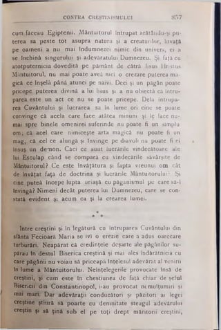 cum făceau Egiptenii. Mântuitorul întrupat arătâridu-şi pu­
terea sa peste tot asupra naturii şi a creaturilor, învaţă
pe oameni a nu mai Indumnezei nimic din univers, ci a
se Închină singurului şi adevăratului Dumnezeu. Şi faţă cu
atotputernicia dovedită pe pământ de cătrâ lisus Hristos
Mântuitorul, nu mai poate aveâ nici o crezare puterea ma­
gică ce Înşelă până atunci pe naivi. Deci şi un păgân poate
pricepe puterea divină a lui lisus şi a nu obiectă că intru·
parea este un act ce nu se poate pricepe. Dela întrupa­
rea Cuvântului şi lucrarea sa în lume ori cine se poate
convinge că acela care face atâtea minuni şi le face nu­
mai spre binele omenirei suferinde nu poate fi un simplu
om; că acel care nimiceşte arta magică nu poate fi un
mag; că cel ce alungă şi tnvinge pe diavoli nu poate fi el
însuş un demon. Căci ce sunt lucrările vindecătoare ale
lui Esculap când se compară cu vindecările săvârşite de
Mântuitorul? Ce este învăţătura şi fapta vreunui om cât
de învăţat faţă de doctrina şi lucrările Mântuitorului? Şi
cine puteâ incepe lupta uriaşă cu pâgânismul pe care sâ-i
învingă? Nimeni decât puterea lui Dumnezeu, care se con­
stată evident şi acum ca şi la crearea lumei.
*
4> *
Intre creştini şi în legătură cu întruparea Cuvântului din
sfânta Fecioară Maria se ivi o erezie care a adus oarecare
turburări. Neapărat că credinţele deşarte ale păgânilor su­
părau în destul Biserica creştină şi mai ales îndărătnicia cu
care păgânii nu voiau să priceapă înţelesul adevărat al venirii
în lume a Mântuitorului. Neînţelegerile provocate însă de
creştini, şi cum este în chestiunea de faţă chiar de şeful
Bisericii* din Constantinopol, i-au provocat nemulţumiri şi
mai mari. Dar adevăraţii conducători şi păzitori ai legei
creştine ştiurâ să poarte cu demnitate steagul adevărului
creştin şi să ţină sub el pe toţi drept măritorii creştini»
CQNTRA CREŞTINISMULUI 857
 