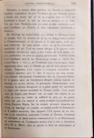 N e s to riu iâ m o tiv d e la p re d ic a lu i P ro clu şi răspunde
im e d ia t, s u sţin â n d că n ic i C u v â n tu l nu s’a În tru p a t şi n ici
a tn v ia t d in m o rţi. Ia r ca să se e x p lic e zice că F iu l o ri
C u vâ n tu l a lo c u it In o m ca în tr’un te m p lu al sf. D uh.
T o t aşâ face N e s to riu m a i pe urm ă în a lte cu vâ n tă ri p rin
care c o m b a te pe P ro c lu şi deci adevărata în vă ţătură a
B ise ricii.
Se în ţe le g e că a u to rita te a ce -i dădea lu i N e sto riu locul
ce ocupă , face ca e re ziile lu i să nu se m ărginească num ai
în C o n s ta n tin o p o l, c i să tre a că şi în alte p ă rţi, unde gă­
sesc a d e re n ţi. Ş i c u m aceste e ro ri v in şi In A lexandrii»,
p a tria rh u l d e aci C iril se s im te o b lig a t a le opune toată
rezistenţa c u v â n tu lu i sp re a fe ri lum ea de a le p rim i. In -
tr’o cu vâ n ta re ce ţin e cu ocazia sâ rb ă to a re i P a ş tilo r (429 )
C iril c o m b a te e ro rile lu i N e s to riu şi învaţă că sfânta Fe­
cioară M a ria a n ă scu t pe C u vâ n tu l, care s ’a în tru p a t, după
făgăduinţa d a tă , sp re a e lib e ră pe o m de sub păcatul stră ­
moşesc. T o to d a tă C iril trim ite o scrisoare m o n a h ilo r d in
coprinsul e p a rh ie i sale in care le e x p lic ă pe la rg învăţă ­
tura d espre În tru p a re a C u v â n tu lu i d in sf. F e cio a ră M aria.
E l le spune a p o i că în v ă ţă tu ra d espre un irea naturei o-
meneşti cu a ce le i d iv in e în persoana M â n tu ito ru lu i este
coprinsă în sfânta S c rip tu ră şi a g ă s it peste to t aprobare
şi chiar sub fo rm a sin o d a lă la N iceea (325). C iril arată
apoi că d u p re cum fie ca re om se naşte din m am a sa cu
suflet şi c o rp cu to a te că s u fle tu l în sine nu se poate
naşte, to t aşâ s ’a n ă scu t şi o m u l deo dată cu C u vâ n tu l din
sfânta F e c ia ră M a ria . Ia r în ceeace* priveşte m oartea pe
cruce, se în ţe le g e că n im e n i nu p o a te crede că D um nezeu
ar fi s u fe rit m o a rte a . M a i d e p a rte C iril spune că nu tre ­
bue a se id e n tific ă n o ţiu n ile C u vâ n t şi H risto s. C uvântu l
s a în tru p a t ş i dacă n a tu ra om enească a r fi in M â n tu ito ru l
un instrument a l C u v â n tu lu i a tu n c i n ’a r fi n ici o de o sib ire
intre E l şi M o is i, că ci şi acesta a fo s t un in s tru m e n t al
lui Dumnezeu.
CO N TR A CREŞTINISMULUI 859
 