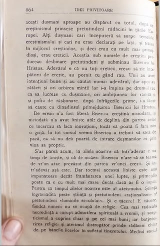 *
aceşti duşmani aproape au dispărut cu totul, după
creştinismul prinsese pretutindeni rădăcini în ţările Eu
ropei. Alţi duşmani cari începuseră să surpe temeliile
creştinismului şi cari nu erau declaraţi pe faţă, şi trăiau
în mijlocul creştinilor, şi deci erau cu mult mai primej-;
dioşi, erau ereticii. Aceştia sub numele de creştini pro-1
duceau desbinare pretutindeni şi subminau Biserica lui j
Hristos. Adevărul e că nu toţi ereticii, vreau să zic înce­
pătorii de erezie, au pornit cu gând rău. Unii au avut !
intenţiuni bune şi au căutat numai adevărul, dar apoi au
rătăcit şi ori orbirea minţii lor i-a împins pe drumul rău
ca sâ lucreze cu duşmănie, ori ambiţiunea lor rănită şi
şi pofta de răsbunare, după întrâgerile prime, i-a făcut
să caute cu dinadinsul primejduirea Bisericii lui Hristos.
De erezii n’a fost liberă Biserica creştină niciodată, şi
niciodată n’a avut linişte atât de deplină din partea celor 1
ce încercau sâ facă inovaţiuni, Încât sâ poată fi fără nici j
o grijâ. In tot cursul vremii Biserica a trebuit sâ stea de !
pază, ca să nu dea poartă de intrare duşmanilor ei prin j
vina sa proprie.
S’ar părea acum, în zilele noastre câ într’adevăr e un 1
timp de linişte, şi că de nicăeri Biserica n'are să se teamă j
de vr’un atac prevăzut din partea vr’unei erezii. Şi î°' j
tr’adevăr aşâ este. Dar tocmai această linişte este mai ,
impunătoare decât frământarea unei lupte, şi primejdia :
poate că e cu mult mai mare decât dacă ar fi o luptă.
Pentru câ timpul zilelor noastre este al ateismului. Ştiinţă
îngrămădită peste ştiinţă şi pretutindeni «raţionalism» Şl
pretutindeni «luminile secolului*. Şi e tăcere! E tăcere,
fiindcă nimeni nu se ocupă de religie. Cea mai radicală
necredinţă a corupt admosfera spirituală a vremii, şi scep­
ticismul a coprins chiar şi pe cei mai buni; iar batjoco­
rirea religiei şi ateismul distrugător prinde rădăcini chiar
de pe băncile liceelor în sufletul tineretului. Mediul social
864 _______________ ID E I P R IV IT O A R E
 