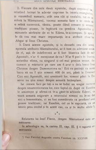 Ο / Ci u u u a ί ί η κ ι υ ω ΐ M EM O RA BILE
2. Fiecare din cele două epistole, dupâ coprinsul i0
relatând lucruri în adevăr coprinse în istoria evanghelicii
şi rezumând sumaric, atât una cât şi cealaltă, tot ce se
referă la Mântuitorul, tocmai aceasta face a se crede ci I
o mână cucernică, târziu, poate dând crezare şi vreunei 1
tradiţiuni pioase, în legătură cu predica Apostolilor şi I
minunele săvârşite de ei în Edesa, le-a compus. Şi spreaI
le dâ cea mai mare importanţă le-a atribuit chiar lui
Abgar şi Iisus Christos.
3. Dacă aceste epistole, şi în deosebi cea din urmă
epistola atribuită Mântuitorului, ar fi fost cu adevărat scrisă
de el, aşâ de indeferentâ ar fi fost Biserica faţă de ea?
Apostolii, n’ar fi menţionat de ea? N’ar fi pus’o în fruntea;
scrierilor sfinte, ca singurul şi cel mai preţios tezaur, do­
cument şi mărturie pe care am fi avut-o dela însuşi Iisus
Christos despre Dumnezeirea sa ? Erâ cu putinţă ca acest
lucru să nu îl ştie nimeni 400 de ani, până la Evsevief
Căci nici Apostolii, nici următorii lor, nimeni până la Ev-
sevie nu ştiu nimic despre această Întâmplare.
Iar ceeace face pe toţi a nu se îndoi un singur moment
despre neautenticitatea lor, este faptul că dupâ ce Eusebio
le aminteşte şi afirmă că le-a găsit în arhivele Edesei, cu
toată această asigurare a istoricului nimeni nu le-au dat
nici o însemnătate, ci au fost considerate ca produsul unei
pioase tradiţiuni; iar Eusebie, cel ce le rapoartâ, ca un
istoric prea credul şi în acest caz, ca şi în multe altele ')·
*
* *
Relatarea lui Iosif Fiavie, despre Mântuitorul este ur­
mătoarea :
In arheologia sa, la cartea III, cap. ΙΠ. § 4 raportă ur­
mătoarele:
*) Vezi Fericitul Augustin contra Faustum lib. XXXVIII·
 