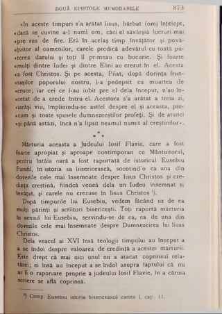 «In aceste timpuri s’a arătat lisus, bărbat (om) Înţelept,
«dacă se cuvine a-1 numi om; căci el sâvârşiâ lucruri mai
«pre sus de fire. Erâ în acelaş timp Învăţător şi povâ-
«ţuitor al oamenilor, carele predică adevărul cu toată pu-
«terea darului şi toţi îl primeau cu bucurie. Şi foarte
«mulţi dintre Iudei şi dintre Elini au crezut In el. Acesta
«a fost Christos. Şi pe acesta, Pilat, după dorinţa frun-
«taşilor poporului nostru, l-a pedepsit cu moartea de
«cruce; iar cei ce l-au iubit pre el dela Început, n’au În­
o ta t de a crede Intru el. Acestora s’a arătat a treia zi,
«iarăşi viu, împlinindu-se asttel despre el şi aceasta, pre-
«cum şi toate spusele dumnezeeştilor profeţi. Şi de atunci
«şi până astăzi, încă n’a lipsit neamul numit al creştinilor».
*
* *
Mărturia aceasta a Judeului losif Flavie, care a fost
foarte apropiat şi aproape contimporan cu Mântuitorul,
pentru întâia oară a fost raportată de istoricul Eusebiu
Pamfil, în istoria sa bisericească, socotind’o ca una din
dovezile cele mai însemnate despre lisus Christos şi cre­
dinţa creştină, fiindcă veneâ dela un Iudeu însemnat şi
Învăţat, şi carele nu crezuse în lisus Christos ’).
După timpurile lui Eusebiu, vedem făcând uz de ea
mulţi părinţi şi scriitori bisericeşti. Toţi raportă mărturia
în sensul lui Eusebiu, servindu-se de ea, ca de una din
dovezile cele mai însemnate despre Dumnezeirea lui lisus
Christos.
Dela veacul al XVI însă teologii timpului au Început a
a se îndoi despre valoarea de credinţă a acestei mărturii.
Este drept că mai nici unul nu a atacat coprinsul rela-
tărei; ei însă au Început a se îndoi asupra faptului că nu
ar fi o raporcare proprie a judeului losif Flavie, In a căruia
«criere se află coprinsă.
D O U Ă E P IS T O L E M E M O R A B IL E 8 7 3
x) Comp. Eusebiu istoria bisericească cartea 1, cap. 11.
 