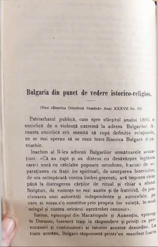 Bulgaria din punct de vedere istorico-religios.
(Veii «Biserica Ortodoxă Română* Anul XXXVII No. 10).
Patriarhatul publică, cam spre sfârşitul anului 1860, o
enciclică de o violenţă extremă la adresă Bulgarilor. A-
ceastâ enciclică erâ menită să rupă definitiv relaţiunile,
ce se mai sperau să se reeâ între Biserica Bulgară şi pa­
triarhie.
loachim al II-lea aduceâ Bulgarilor următoarele acuza-
ţiuni: «Că au rupt şi au distrus cu desăvârşire legătura
care-i uneâ cu celelalte popoare ortodoxe, îi acuză de se-
paraţiunea cu fraţii lor spirituali, de uzurparea bisericilor,
de ura neîmpăcată contra limbei greceşti, ură împing chiar
până la distrugerea cărţilor de ritual şi chiar a sfintei
Scripturi, de violenţe ne mai auzite şi de fratricid, de pro*
clamarea unei autorităţi independente şi autocefale, ţ#
care ei voiau s’o constitue prin propria lor voinţă, în mou
' nelegal şi contra oricărui aşezământ canonic».
Ilarion, episcopul din Macariopole şi Auxenţiu, episcop
in Durazzo, fuseseră traşi la răspundere şi priviţi ca pr0*
vocatorii şi continuatorii ai tuturor acestor dezordini.
toate acestea, Bulgarii răspunseră printr’un manifest foarte
 