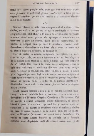 MOMENTE ÎNSEMNATE 837
fletul lor, toate părţile sale, sunt cea mai minunată expli­
care practică şi potrivită pentru credincioşi, a Intregei în­
văţături creştine, pe care ei Învaţă a o cunoaşte din for­
mele sale văzute.
*
* *
Semne văzute şi acte care compun cultul extern, chiar
slujbe, se văd şi se găsesc în toate credinţele şi la toate
religiunile. Se văd chiar şi în afară de creştinism; dar toate
■acestea când sunt privite de aproape şi examinate cu
-oarecare băgare de seamă, după rostul, însemnarea, co-
prinsul şi scopul final pe care il urmăresc, orcine vede
deosebire şi deosebire mare între ele şi ceea ce avem noi
in sfânta noastră credinţă şi religiune!
Dar să lăsăm la oparte religiunile necreştine. La ace­
stea întregul cult, cu toate formele sale, au fost departe
de a inspiră ceva frumos şi nobil omului. Au fost departe
•de a’l înălţă. Din contră in toate acele religiuni, chiar In
■cele mai cultivate şi civilizate din ele, cum erau religi­
unile Grecilor şi Romanilor, totul tindea a înjosi, a umili
şi a degradâ pe om. Aşâ în cât cultul acestor religiuni şi
toate formele văzute, cu care îl Imbrăcau preoţii lor,—dacă
•preoţi se puteau numi—, şi tot ce ei puneau înainte cre­
dincioşilor drept cult, toate erau spre necinstea şi degra­
darea omului.
Dacă privim formele cultului şi în genere slujbele bise-
Ticeşti la toate celelalte biserici creştine, vedem iarăşi mare
deosebire de Biserica Creştina Ortodoxă a Răsăritului. Cel
ce voeşte a studia diferitele slujbe bisericeşti, la aceste
biserici, pentru a vedeâ coprinsul lor şi modul cum se
săvârşesc şi va cugetă la coprinsul chiar al aceloraşi slujbe
pe care le avem comune, şi la modul cum ele se săvâr­
şesc In Biserica Ortodoxă, va vedeâ iarăşi deosebire. Va
'vedeâ că toate aceste biserici cu slujbele lor şi formele
•cultului, sunt depărtate mult de ceeace avem noi. Şi de
 
