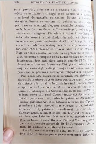 8 8 6 B U L G A R IA D IN P U N C T D E V E D E R E
pe el personal, orice act de asemenea natură îl va c II
siderâ ca anticanonic şi ilegal şi că îşi rezervă dreptul 1
a se folosi de măsurile eclisiastice dictate în asemene II
situaţiuni. Poarta se mulţumi cu publicarea unei iradele 1
prin care se sancţionâ alegerea exarhului Antim. A cesta·
nu întârzie de a se duce la Constantinopol, unde fu pri. 1
mit ca un învingător. Fu admis imediat în oudienţâ de I
sultan, dar încercă în trei rânduri în zadar sâ obţie o în-1
trevedere cu patriarhul Antim al V I. La 16 Aprilie 1872,1
el cerii patriarhului autorizaţiunea de a sluji în ziua Paşti- H
lor, care cădeâ chiar atunci, dar nu primi nici un răspuns. I
Faţă cu toate acestea, lucrurile nu se prezentau tocmai aşâ
uşor, de aceea îşi propuse ca să numai oficieze nici o slujbă
bisericească, fapt care dură până în ziua de 23 Mai 1872. I
Atunci se sărbătoreau Metodiu şi Ciril şi exarhul se hotărîa I
sluji în această zi şi la sfârşitul slujbei dădu cetire unui act, I
prin care se proclamă autonomia religioasă a Bulgarilor.
Prin acest act, separaţiunea ierarhică erâ definitiv de­
clarată. Patriarhatul, faţă de acest act, dădu răgaz bulgarilor
de treizecei zile, ca să se întoarcă în sânul Bisericii mume
şi apoi convocă un conciliu. Acest conciliu fu ţinut în bi­
serica sf. Gheorghe din Constantinopol, în anul 1872. La
el luară parte patriarhul Constantinopolului Antim al VI,
trei din predecesorii săi, Sofronle, patriarhul A lexandriei,
Ieroteiu, patriarhul Antiohiei, Sofronie, arhiepiscopul Ciprului
şi lnsfârşit 25 de mitropoliţi sau episcopi ai patriarhatului
ecumenic. Ciril, patriarhul Ierusalimului, care se afla la
Constantinopol, refuză să se prezinte la conciliu şi să grăbi
sâ plece spre Palestina. Mai mult încă, patriarhia a ne­
glijat sâ Invite Biserica Română, Sârbă şi M untenegreanâ»
precum şi bisericile autocefale din St.-Petersburg, din A*
tena, din Carloviţ, din Sibiu şi Cernăuţi.
Conciliu avii trei şedinţe oficiale, 10, 24 şi 28 Septet'
brie 1872, în care se pronunţă excomuniearea Bulgarilor
 