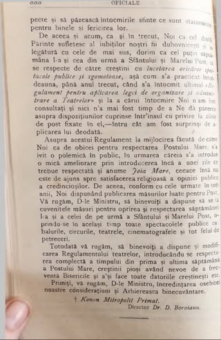 ooo O F IC IA L E
pecte şi să păzească Întocmirile sfinte ce sunt statorn 1
pentru binele şi fericirea lor.
De aceea şi acum, ca şi în trecut, Noi ca cel dinţi·
Părinte sufletesc al iubiţilor noştri fii duhovniceşti şi ·,ηI
legătură cu cele de mai sus, dorim ca cel puţin sâptj. I
mâna l-a şi cea din urmă a Sfântului şi Marelui Post, sj I
se respecte de către creştini cu încetarea oricăror spec-I
tacole publice şi sgomotoase, aşâ cum s’a practicat întot- I
deauna, până anul trecut, când s’a întocmit ultimul «&. I
gulament pentru aplicarea legei de organizare şi adminis- I
trare a Teatrelor» şi la a cărui întocmire Noi n’amfost I
consultaţi şi nici. n’a mai fost timp de a Ne dâ părerea]
asupra dispoziţiunilor cuprinse într’insul cu privire lazileleI
de post fixate în el,— întru cât am fost surprinşi dea·|
plicarea lui deodată.
Asupra acestui Regulament la mijlocirea f ă c u tă de către I
Noi ca de obicei pentru respectarea Postului Mare, s’a
ivit o polemică în public, în urmarea căreia s ’a introdus
o mică ameliorare prin introducerea încă a u n e i zile ce
trebue respectată şi anume Joia Mare, ceeace însă nu
este de ajuns spre satisfacerea religioasă a opiniei publice
a credincioşilor. De aceea, conform cu cele u rm a te în toţi
anii, Noi dispunând publicarea măsurilor luate p e n tru Post,
V ă rugăm, D-le Ministru, s â binevoiţi a dispune să se iâ
cuvenitele măsuri pentru oprirea şi respectarea săptâm ânei
I-a şi a celei de pe urmă a Sfântului şi Marelui P ost, o-
prindu-se în acelaşi timp toate spectacolele p u b lic e ca:
balurile, circurile, teatrele, cinematografele şi to t felul de
petreceri.
Totodată vă rugăm, sâ binevoiţi a dispune şi modifi­
carea Regulamentului teatrelor, introducându se respecta­
rea complectă a timpului din prima şi ultima săptămână
a Postului Mare, creştinii pioşi având nevoe de a frec­
ventă Bisericile şi a’şi face toate datoriile creştineşti etc.
Primiţi, vă rugăm, D-le Ministru, încredinţarea osebitei
noastre consideraţiuni şi Arhiereasca binecuvântare,
t Konon Mitropolit Primat.
Director Or. D. Boroiann.
 