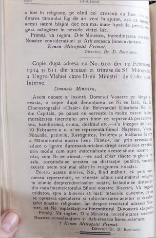a lovi în religiune, pe când cei crescuţi cu bani din 1
doarea ţăranului fug de a-i veni în ajutor, aşâ că to *1
aceşti săteni blajini duc cea mai mare lipsă de preoţi ?Ί
gura mângâere în nevoile vieţei lor.
Primiţi, vă rugăm, D-le Ministru, încredinţarea osebitj
Noastre consideraţiuni şi Arhiereasca binecuvântare. ■
Konon Mitropolii Primat.
Director,. Dr. D. Boroianu.
Copie dupâ adresa cu No. 610 din 12 Februarie
1914 şi 611 din aceiaşi zi trimise deSf. Mitropolie
a Ungro-Vlahiei către D-nii Miniştri: de Culte şide
Interne.
Domnule M inistru,
Avem onoare a înainta Domniei Voastre pe lângă a
ceasta, o copie după denunţarea ce Ni se face, câ, la
Cinematograful «Clasic» din Bulevardul £lisabeta No. II
din Capitală, pe pânză ce serveşte in multe cazuri lade
moralizarea tineretului prin filme ce reprezintă perversita
tea, banditismul, crima, desfrâul etc.— s’a început de Luni
10 Februarie a. c. a'se reprezentâ filmul: Naşterea, Viaţa,
Minunile, patimile, Răstignirea, învierea şi înălţarea lacer
a Mântuitorului nostru Iisus Hristos, iar prin aceasta se
aduce o jignire dureroasă oricărui drept credincios creştin,
orin modul cum sunt materializate aceste sfinte icoane,-·
căci, cam Ni se afirmă,— se aud chiar râsete şi glume în
sală, socotindu-se acestea ca distracţie publică, tocmaj
ceeace avem noi mai sfânt în re;igiunea noastră.
Pentru aceste motive, Noi, fiind mâhnit, câ prin ase-
menea reprezentări, se răneşte adânc simţimântul religii
în inimile dreptcredincioşilor noştri, fâcându*se distracţie
din viaţa întemeietorului Sfintei noastre Biserici, Vă rugăm
călduros, spre a binevoi sâ luaţi măsurile cuvenite, ca -a
se oprească specularea şi ridicularizarea actelor şi credin­
ţelor noastre religioase. Iar despre rezultatul adresei No*'
stre, sâ Ne ’mpărtâşiţi cu binevoitorul D-voastră răspu°s;
Primiţi, Vă rugăm, D le Ministru, încredinţarea osebit*
Noastre consideraţiuni şi Arhiereasca binecuvântare.
+ Konon M itropolit Prim at.
Director Dr, D. Boroianu.
 
