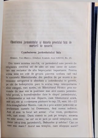Chestiunea jurământului şi datoria preotului faţă de
martorii de meserie.
Combaterea jurământului falş
(Urmare. Vezi «Biserica Ortodoxă Română» Anul XXXVII, No. 10).
Din toate acestea rezultă, câ jurământul este permis de
religiunea creştină ori de câte ori este cerut de autori­
tate sau reclamat de alte împrejurări importante. Pentru
aceea este tot atât de greşită părerea acelora cari văd
în cuvintele Mântuitorului din predica de pe munte o in­
terzicere categorică şi absolută a jurământului în genere,
pe cât de îndreptăţită pare în acelaş timp interpretarea *
altor exegeţi, cari susţin, câ Mântuitorul Hristos prin cu­
vintele de mai sus iâ poziţiune mai ales contra jurămân­
tului privat, a încredinţărilor date în Chipul jurământului,
a blestemelor şi aşâ mai departe, cum Mântuitorul arată,
atât aci, cât şi cuvântarea păstrată în cap. 23, vers. 16— 22
dela evanghelistul Mateiu, cum că şi prin aceste jurăminte se
profanează numele lui Dumnezeu, deşi numai indirect.
Aşâ el zice în locul aci arătat: «Vai vouă, povăţuitori
orbi, cari ziceţi: Dacă cinevâ se jură pe templu, aceasta
nu este nimic; iar cel ce se jură pe aurul templului, este
dator (să-şi ţină jurământul), Nebunilor şi orbilor! Căci ce
este mai mare? Aurul sau templul, care sfinţeşte aurul?
 