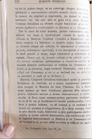 va voi să judece drept, se va convinge despre desăvâşir
spirituală şi superioritatea sfintelor noastre slujbe, nu numai I
în ceeace ele coprind şi reprezintă, nu numai în modul I
săvârşirei Lor, dar mai ales tn grija ce a avut Biserica 1
Creştină Ortodoxă ca sfintele slujbe bisericeşti să fie ade- I
vArata legătură a credincioşilor cu Biserica şi cu Dumnezeu.
Dar în afară de toate acestea, pentru cunoscător, deo- I
sebirea cea mare şi covârşitoare constă în aceea că: I
«Numai în Biserica Creştină Ortodxă a Răsăritului ere- I
dinţa creştină s’a îmbrăcat cu sfintele slujbe bisericeşti şi
cu formele rituale ale cultului, în adevăratul ei vestmânt,
propriu, duhovnicesc (spiritual), şi s’a interpretat şi explicat,
în mod practic şi drept, după caracterul şi adevărata ei
natură. Numai aci, în formele cultului şi în sfintele slujbe,
sa păstrat adevărata spiritualitate a acestei învăţături. In
această biserică credinciosul se închină lui Dumnezeu c il
duhul şi cu adevărul, după cuvântul Domnului, care a zis:
<Duh este Dumnezeu şi cei ce se închină Lui, cu duhul şi
cu adevărul se cade să se închine» *).
Biserica Creştrină Ortodoxă traducând astfel în practică
învăţătura de credinţă, ea a urmat tradiţiunea păstrată
dela început în Biserica lui Iisus Christos. Ea a ;făcut
toate acestea pe baza tradiţiunei păstrată dela îriceput,
pentru edificarea morală şi hrana duhovnicească a credin­
cioşilor. A făcut toate acestea pentru păstrarea credinţei,
ca ea să fie vie şi lucrătoare în inimile credincioşilor. Le-a
făcut.şi pentru îndemn, ca să crească şi să rodească în
inimile lor pietatea şi religiositatea. Şi a tăcut aceasta, fiind
că prin sfintele slujbe bisericeşti şi prin participarea credin­
cioşilor la actele cultului dumnezeesc, toţi credincioşii stau
în legătură duhovnicească cu Biserica şi cu Dumnezeu cel
ce lucrează în ea, şi sunt astfel cu inima şi sufletul lor apro*
838 MOMENTE ÎNSEMNATE ^
*) Vezi Evanghelia dela loan IV, 24.
 