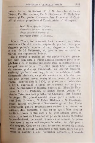SOCIETATEA C LERU LU I ROMÂN 903
tinescu bis. sf. Ilie Rahova; Pr. I. Niculescu bis. sf. Ionică
(Piaţă); Pr. Ilie Ionescu; Pr. M. Rădulescu; Pr. Radu Ma-
rineşcu şi Pr. Ştefan Călinescu fost Protoiereu al Capi­
talii şi actual preşedinte al Consistoriului sf. Mitropolii.
înalt Prea Sfinţite Stăpâne,
■n Domnilor Membri de onoare,
Prea cucernici Părinţi şi
Onorabili Domni şi Doamne,
Acum 37 ani, tot în această lună Februarie, societatea
noastră a Clerului Român «Ajutorul» şi-a luat fiinţă prin
alegerea primului comitet al său, alegere ce a avut loc
în ziua de 27 Februarie, zi, care în acel an cădea în
Marţea din săptămâna brânzii.
Nu e timpul a expune aci nici peripeţiile, nici greută­
ţile mari prin care a trecut această societate până la în­
jghebarea ei. In treacăt pot spune însă, că încercările s’au
început încă de pe la 1870, când preoţi tineri, absolvenţi
de seminar şi distinşi Ieromonahi, au încercat formarea
societăţii pe baze mai largi, la care se colaboreze toate
elementele clericale, ca şi cele menite a intră în cler; sau
cari prin cultură aveau aceiaş râvnă pentru sf. biserică.
Primul comitet ales la 1870, ca şi cel de al doilea ales
la 1871, cuprindeâ în sânul său elemente cari au jucat
roluri ^determinante în biserica noastră ca: Ghenadie Enâ-
ceanu, 1. P. S. Partenie, pe atunci diacon, Arhim. Ve­
niamin Catulescu cum şi Arhiereul Ghenadie, fost Episcop
de Argeş. Din primul comitet făceau parte şi tinerii dis*
tinşi Eniu Bâlteanu, N . Fabiu Bădescu şi N. Constanti-
nescu,. tustrei absolvenţi ai Seminarului gr. al Il-lea. Toate
demersurile pentru recunoaşterea societăţii au rămas za­
darnice, deşi comitetul a ieşit cu un apel şi bine simţitor
alcătuit. Cauza pentru care a dat greş această primă în­
cercare, a fost că Chiriarhul de pe vremi n’aveâ încredere
în conducători, pe care-i bănuia câ se servesc de preo­
ţime spre a ridică unii treptele Ierarhiei, iar alţii pentru
alte scopuri. Credem că dacă încercarea reuşeâ de atunci,
astăzi am fi asistat la rezultate şi mai mari, întru cât pre­
zenţa în comitet a unui Veniamin Catulescu, Ghenadie
 