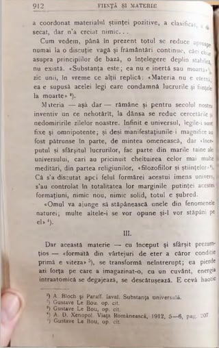 912 FIIN Ţ Ă Ş I M A T ER IE
a coordonat materialul ştiinţei pozitive, a clasificat, a (j. j
secat, dar n’a creiat n im ic .. .
Cum vedem, până în prezent totul se reduce aproapJ
numai la o discuţie vagă şi frământări continue, căci chia
asupra principiilor de bază, o înţelegere deplin stabilită
nu există. «Substanţa este; ea nu e inertă sau m oartă»1)
zic unii, în vreme ce alţii replică: «Materia nu e eternă-
ea e supusă acelei legi care condamnă lucrurile şi fiinţele
la moarte» *).
M îteria — aşâ dar — rămâne şi pentru secolul nostru
inventiv un ce nehotărît, la dânsa se reduc cercetările şi
nedomiririle zilelor noastre. Infinit e universul, legile-i sunt
fixe şi omnipotente; şi deşi manifestaţiunile-i magnifice ani
fost pătrunse în parte, de mintea omenească, dar «înce­
putul şi sfârşitul lucrurilor, fac parte din marile taine ale
universului, cari au pricinuit cheltuirea celor mai multe
meditâri, din partea religiunilor, «filozofiilor şi ştiinţelor»*).)
Că s’a discutat apei felul formărei acestui imens univers,]
s’au controlat tn totalitatea lor marginile putinţei acestei
formaţiuni, nimic nou, nimic solid, totul e şubred.
«Omul va ajunge să stăpânească unele din fenomenele]
naturei; multe altele-i se vor opune şi-l vor stăpâni pe
el* 4).
III.
Dar această materie — cu început şi sfârşit prezum­
ţios — «formată din vârtejuri de eter a căror condiţiei
primă e viteza*δ), se transformă neîntrerupt; ea pierde
azi forţa pe care a imagazinat-o, cu un cuvânt, energii
intraatomicâ se degajează, se descătuşează. E cevâ haotic
*) A. Bloch şi Paraff. laval. Substanţa universală.
2) Gustave Le Bou. op. cit.
8) Gustave Le Bou, op. cit.
4) A. D. Xenopol. Viaţa Românească, 1912, 5— 6, pag. 207. j
°) Gustave Le Bou, op. cit.
 