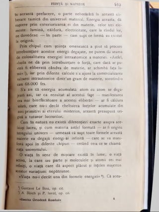 F IIN Ţ Ă Ş I MATERIE 913
în această prefacere, o parte nehotărâtă în această eli­
berare tainică din universul material. Energia aceasta, dă
naştere prin exteriorizarea ei din materie, celor trei ele­
mente: lum ină, căldură, electricitate, care la rândul lor,
ne dovedesc — în parte — cam supt ce formă au existat
la origină.
Prin chipul cum ştiinţa omenească a ştiut sâ procure
Întrebuinţare acestor energii degajate, ne putem dâ seama
de colosalitatea energiei intraatomice a materiei. «Astfel,
«huila ne dă prin întrebuinţare o forţă, care dacă ar pu-
«teâ fi eliberată cândva de materie, ar schimbă faţa lu­
mii» '), iar prin diferite calcule s’a ajuns la comercializarea
valoarei intraatomice dintr’un gram de materie, socotind-o
cam 68.000 frs.
S’a zis că energia acumulată atom cu atom se dega­
jează azi, iar ca rezultat al acestui fapt — manifestarea
cea mai binefăcătoare a acestei eliberări — ar fi căldura
solară,; care nu-i decât cheltuirea forţelor acumulate din
oorii prim itivi ai eterului misterios, această presupusă ori­
gină a tuturor lucrurilor.
Cum în natură nu există diferenţieri exacte asupra ace-
luiaşi lucru, şi cum materia astfel formată — ar fi origins
Întregului univers — urmează câ supt toate formele această
materie va degajă energi ai infinită — care se va mani­
festă apoi în diferite chipuri — creând ceia ce se chiamâ:
viaţa universului.
O -viaţă în senz de mişcare există în lume; o viaţă
activă, la care iau parte şi moleculele şi atomii cei mai
infiniţi, o viaţă care dă aspect plăcut şi înţeles majestos
acestor variaţiuni nepătrunse.
«Viaţa nu-i decât una din formele energiei* *). Câ acea­
l) Gustave Le Bou, op. cit.
*) A . Bloch şi P . laval, op. c it
«Biserica Ortodoxă Română» ®
 