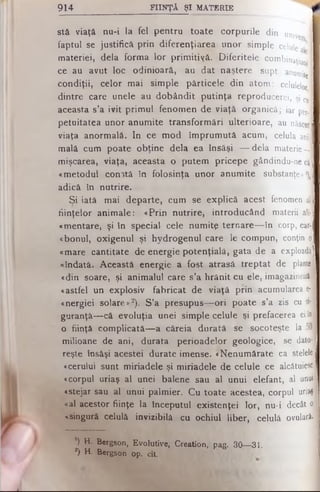 stă viaţă nu-i la fel pentru toate corpurile d in univer
faptul se justifică prin diferenţiarea unor s im p le celule al'
materiei, dela forma lor primitiyă. Diferitele combinaţi^
ce au avut loc odinioară, au dat naştere s u p t anumite
condiţii, celor mai simple părticele din a t o m : celulelor
dintre care unele au dobândit putinţa re p ro d u c e re i, şi Cu
aceasta s’a ivit primul fenomen de viaţă o r g a n ic ă ; iar per.l
petuitatea unor anumite transformări ulterioare, au născut)
viaţa anormală. In ce mod împrumută acum, celula anii
malâ cum poate obţine dela ea însăşi — dela m aterie-J
mişcarea, viaţa, aceasta o putem pricepe g ând in du - ne cl;
«metodul conită în folosinţa unor anumite su b s ta n ţe »'),
adică în nutrire.
Si iată mai departe, cum se explică acest fenomen al
fiinţelor animale: «Prin nutrire, introducând materii aii·]
«mentare, şi în special cele numite ternare— în corp, earn
«bonul, oxigenul şi hydrogenul care le compun, conţin o
«mare cantitate de energie potenţială, gata de a exploada
«îndată. Această energie a fost atrasă treptat de plantai
«din soare, şi animalul care s’a hrănit cu ele, imagazineazâ
«astfel un explosiv fabricat de viaţă prin acumularea e- ■
«nergiei solare»2). S’a presupus— ori poate s’a zis cu si-J
guranţă— câ evoluţia unei simple celule şi prefacerea eiîn
o fiinţă complicată— a căreia durată se socoteşte la 50
milioane de ani, durata perioadelor geologice, se dato-1
reşte însăşi acestei durate imense. «Nenumărate ca stelele
«cerului sunt miriadele şi miriadele de celule ce alcătuiesc]
«corpul uriaş al unei balene sau al unui elefant, al unui
«stejar sau al unui palmier. Cu toate acestea, corpul uriaş|
«al acestor fiinţe la începutul existenţei lor, nu-i decât ol
«singură celulă invizibilă cu ochiul liber, celulă ovulară.
l) H. Bergson, Evolutive, Creation, pag. 30— 31.
*) H. Bergson op. cit
914____________________ FIINŢĂ ŞI MATERIE
 