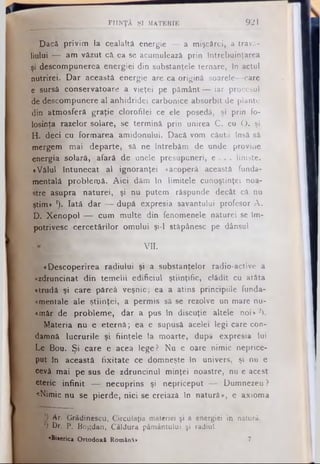 FIINŢA Şl MATERIE 921
Dacă privim la cealaltă energie — a mişcărei, a trava­
liului — am văzut că ea se acumulează prin întrebuinţarea
şi descompunerea energiei din substanţele ternare, In actul
nutrirei. Dar această energie are ca origină soarele— care
e sursă conservatoare a vieţei pe pământ — iar procesul
de descompunere al anhidridei carbonice absorbit de plante
din atmosferă graţie clorofilei ce ele posedă, şi prin fo­
losinţa razelor solare, se termină prin unirea C. cu O. şi
H. deci cu formarea'amidonului. Dacă vom căuta însă să
mergem mai departe, sâ ne întrebăm de unde provine
energia solară, afară de unele presupuneri, e . . . linişte.
«Vălul întunecat al ignoranţei «acoperă' această funda­
mentală problemă. Aici dăm în limitele cunoştinţei noa­
stre asupra naturei, şi nu putem răspunde decât câ nu
ştim* *). Iată dar — după expresia savantului profesor A .
D. Xenopol — cum multe din fenomenele naturei se îm­
potrivesc cercetărilor omului şi-l stăpânesc pe dânsul
VII.
^ î·D escoperirea radiului şi a substanţelor radio-active a
«zdruncinat din temelii edificiul ştiinţific, clădit cu atâta
«trudă şi care păreâ veşnic; ea a atins principiile funda­
mentale ale ştiinţei, a permis să se rezolve un mare nu-
«măr de probleme, dar a pus in discuţie altele noi»2).
Materia nu e eternă; ea e supusă acelei legi care con­
damnă lucrurile şi fiinţele la moarte, după expresia lui
Le Bou. Şi care e acea lege? Nu e oare nimic neprice­
put în această fixitate ce domneşte în univers, şi nu e
cevâ mai pe sus de zdruncinul minţei noastre, nu e acest
eteric infinit — necuprins şi nepriceput — Dumnezeu ?
«Nimic nu se pierde, nici se creiazâ în natură», e axioma
*) Ar. Grădinescu, Circulaţia materiei şi a energiei in natură.
Ί Dr. P. Bogdan, Căldura pământului şi radiut.
«Biserica Ortodoxă Română» 7
 