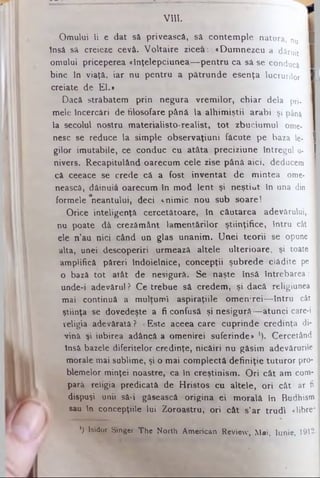 VIII.
Omului ii e dat să privească, să contemple natura, nu I
insă sâ creieze cevâ. Voltaire zicea: «Dum nezeu a dăruit
omului priceperea «înţelepciunea— pentru ca sâ se conducă
bine in viaţă, iar nu pentru a pătrunde esenţa lucrurilor |
creiate de El.»
Dacă străbatem prin negura vrem ilor, chiar dela pri. I
mele încercări de filosofare până la alhimiştii arabi şi până I
la secolul nostru materialisto-realist, tot zbuciumul ome-
nesc se reduce la simple observaţiuni făcute pe baza le- 1
gilor imutabile, ce conduc cu atâta preciziune întregul u- I
nivers. Recapitulând oarecum cele zise până aici, deducem I
câ ceeace se crede câ a fost inventat de mintea ome- I
nească, dăinuia oarecum în mod lent şi neştiut în una din I
formele ^neantului, deci «nimic nou sub soare!
Orice inteligenţă cercetătoare, în căutarea adevărului, I
nu poate dă crezământ lamentărilor ştiinţifice, întru cât 1
ele n’au nici când un glas unanim. Unei teorii se opune I
alta, unei descoperiri urmează altele ulterioare, şi toate I
amplifică păreri îndoielnice, concepţii şubrede clădite pe I
o bază tot atât de nesigură. Se naşte însă întrebarea: I
unde-i adevărul ? Ce trebue să credem, şi dacă religiunea I
mai continuă a mulţumi aspiraţiile omen:rei— întru cât I
ştiinţa se dovedeşte a fi confusă şi nesigură— atunci care-i I
religia adevărată? «Este aceea care cuprinde credinţa di- I
vină şi iubirea adâncă a omenirei suferinde* ,). Cercetând I
Insă bazele diferitelor credinţe, nicăiri nu găsim adevărurile I
morale mai sublime, şi o mai complectă definiţie tuturor pro­
blemelor minţei noastre, ca în creştinism. O ri cât am com­
pară religia predicată de Hristos cu altele, ori cât ar fi
dispuşi unii să-i găsească origina ei morală în Budhism
sau In concepţiile lui Zoroastru, ori cât s’ar trudi «libre*
') lsidor Singer The North American Review, Mai, Iunie, 1912-
 