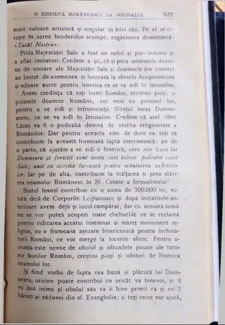 mare valoare artistică şi singular în felul său. Pe el se ci­
teşte în zarea broderiilor scumpe, rugăciunea domnească:
«Tatăl Nostru *.
Pilda Majestăţei Sale a fost un nobil şi pios Îndemn şi
a aflat imitatori. Credem a şti, câ şi prea onoratele doam­
ne de onoare ale Majestăţei Sale şi doamnele din comitet
au lucrat de asemenea şi lucrează la sfintele Acopereminte
şi odoare sacre pentru biserica ce se va zidi în Ierusalim.
Avem credinţa că toţi bunii Români, creştinii pioşi, şi
pioasele doamne Române, vor veni cu prinosul lor,
pentru a se zidi şi înfrumuşeţâ Sfântul locaş Dumne-
zeesc, ce se va zidi în Ierusalim. Credem că acel sfânt
Lăcaş va fi o podoabă demnă de vestita religiositate a
Românilor. Dar pentru aceasta este de dorit ca toţi să
contribuim la această frumoasă faptă creştinească; pe de
o parte, câ ajutăm a se zidi o biserică, care este Casa Lui
Dumnezeu şi fericiţi sunt aceia cari iubesc podoaba casei
Sale; unii ca aceştia lucrează pentru mântuirea sufletelor
lor. Iar pe de alta, contribuim la înălţarea şi prea slăvi­
rea neamului Românesc în Sf. Cetate a Ierusalimului I
Statul însuşi contribue cu o suma de 200.000 lei, vo­
tată dejâ de Corpurile Legiuitoare şi după iniţiativele an­
terioare avem dejâ şi locul cumpărat; dar cu această sumă
nu se vor puteâ acoperi toate cheltuelile ce se reclamă
pentru ridicarea acestui însemnat şi măreţ monument re­
ligios, cu o frumoasă aşezare bisericească pentru închină­
torii Români, ce vor merge la locurile sfinte. Pentru a-
ceasta este nevoe de obolul şi ofrandele pioase ale tutu­
ror bunilor Români, creştini pioşi şi iubitori de Biserica
neamului lor.
Şi fiind vorba de fapta cea bună şi plăcută lui Dum­
nezeu, oricine poate contribui cu oricât va binevoi, şi îl
va lăsâ inima şi obolul său va fi bine primit ca şi cei 2
bănuţi ai văduvei din sf. Evanghelie; şi toţi ceice vor ajută,
_________O BISER ICĂ ROMANEASCĂ LA IRRO8ALIM. 9 2 9
 