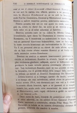 sunt fi vor fi ctitori la această sfântă biserică. NumeU ι I'”1'- lor I
se vor seri tn cartea cea sfântă, pentru a se pomeni I
. *01
veci, la Biserica Românească ce se va zidi în Ierusalim
unde Fiul lui Dumnezeu, Dom nul şi M ântuitorul nostru iisu' I
Hristos a suferit moartea pentru mântuirea oamenilor.
Pentru aceasta toţi cei ce vor ajută cu ceva, sunt ru.| I
gaţi ca, odată cu darul lor, să scrie şi sâ trimită şi n j I
mele celor vii şi al celor adorm iţi ai familiei.
Biserica aceasta care se va ridică tn Sfânta Cetate a l I
Ierusalimului, spre slava Iui Dumnezeu şi cinstea neamului 11
Românesc, va fi Înzestrată cu îndestulare tn toate. Va a-I I
veâ un personal bisericesc îndestulător, care sâ facă faţăI B
la toate nevoile bisericeşti ale închinătorilor în S f. Cetate.I
V a fi un personal ales şi cu râvnă de cele sfinte, aşâ In ■
cât sâ facă cinste sfintei noastre Biserici şi să în a lţe nu - fl
mele neamului nostru Românesc.
Biserica va aveâ şi o aşezare bisericească pentrucă in ■
chiliile ei închinătorii Români la sfintele locuri să p o a t ă ·
găsi totdeauna găzduire, adăpost, ajutor şi Îndrumare sau ■
povăţuire la toate nevoile pentru cercetarea sfintelor Io * ·
curi. Toţi închinătorii Români, care se vor anunţă că merg ■
la Ierusalim, vor fi primiţi direct dela oraşul Iafa, unde se ■
va Înfiinţa un metoh al Bisericii Româneşti din Ierusalim. I
Zidirea bisericii ş: a întregei aşezări de acolo, urmând ■
a se începe cât mai neîntârziat, adică chiar în primăvara ■
anului acesta 1914, toţi donatorii cari vor voi a fi ctitori ■
la această sfântă biserică, spre a se pomeni zi şi n o a p te ·
numele lor, acolo unde este mormântul de viaţă dătători
al Mântuitorului, sunt rugaţi călduros a grăbi cu ajutorul!
ce vor binevoi a dâ.
Orice sumă de bani, însoţită de pomelnicul celor vii şi |
al celor adormiţi, se va adresă D -nei General Poenaru
Maria, secretară a comitetului, strada Pitar Moşu No. ^
Bucureşti, şi îndată se va trim ite donatorului chitanţă de
primire, eliberată din condica â souche.
4
9 3 0 O B IS E R IC A r o m â n e a s c ă l a i e r u s a l i m
 