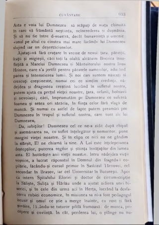 CUVÂNTARE
Asta e voia lui Dumnezeu: sâ scăpaţi de viaţa chinuită
In care vă frământă neştiinţa, neîncrederea şi duşmănia.
Şi sâ nu fie între d-voastrâ, decât bunăvoinţă şi omenie:
«unul pe altul cu cinstea mai mare făcând» lui Dumnezeu
slujind iar nn deşertâciunelor.
Ajutaţi-vă fără cruţare In vreme de nevoi: ţara, părinţii,
fraţii şi migieşii, căci toţi la olaltâ alcătuim Biserica însu­
fleţită a Marelui Dumnezeu şi Mântuitorului nostru Iisus
Hristos, care s’a jertfit pentru păcatele oamenilor, aducând
pacea şi întemeierea lumii. Şi noi cari suntem născuţi şi
crescuţi creştineşte, numai cei ce simţim credinţa, nă­
dejdea şi dragostea creştină lucrând în sufletul nostru,
putem ajută cu preţul vieţei noastre, ţara, orfanii, bolnavii
şi nevoiaşii j căci, împrumutăm pe Dumnezeu ce sufereâ
foamea şi setea ori sărăcia, în fiinţa celor fără vlagă de
muncă. Şi numai cu astfel de fapte putem preamări pre
Dumnezeu în trupul şi sufletul nostru, care sunt ale lui
Dumnezeu.
Da, iubiţilor I Dumnezeu cel ce ne-a zidit după chipul
şi asemănarea sa, cu suflet înţelegător şi nemuritor, pune
margini vieţei noastre. Şi în clipa ce nici nu ne gândim
la sfârşit, E l ne chiamă la sine. A Lui este Înţelepciunea
deştepţilor, puterea regilor şi ştiinţa învăţaţilor din lumea
asta. El hotărăşte anii vieţii noastie. Intru nădejdea vieţii
veşnice, a lucrat răposatul în Domnul din frageda-i co­
pilărie, făcându-şi cursul primar în Saskizul lârnovei, cel
secundar în Braşov, iar cel Universitar în Bucureşti. Apoi
ca intern Spitalului Eforiei şi doctor de circumscripţie
la Sâlişte, Suliţa şi Hârlău unde a ajutat zidirea unei bi­
serici, şi în cele din urmă aci în Herţa, lucrând la desfa­
cerea robiei economice, în misiunea sa ni-a fost pedagogul
iscusit şi omul ce ştie a merge înainte, cu rost şi fârâ
Şovăire, făcându-se tuturor pildă frumoasă: de muncă, pri­
cepere şi cuviinţă. In cât, perderea lui, o plânge nu nu­
 