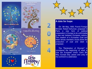 A date for hope
On 9th May, 1950, French Foreign
Minister, Robert Schuman, proposed in
Paris a new form of political
coope...