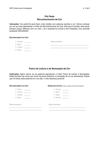 SNP Versão para investigação p. 3 de 8
Pré-Teste
Reconhecimento de Cor
Instruções: Vou pedir-lhe para fazer umas tarefas com palavras escritas a cor. Vamos começar
por ver as cores [apresentar a Folha de Reconhecimento de Cor]. Esta aqui é [verde], esta [azul],
[cinza] e [rosa]. (Marque com um visto √ se a resposta for pronta e sem hesitação, e/ou assinale
quaisquer dificuldades).
RECONHECIMENTO DE COR
1 Verde ______ Observações:
2 Azul ______ ______________________________________
3 Cinza ______ ______________________________________
4 Rosa ______
Treino de Leitura e de Nomeação de Cor
Instruções: Agora vamos ver as palavras [apresentar a Folha Treino de Leitura e Nomeação].
Estão escritas nas cores que vimos há pouco [retreinar a nomeação de cor se necessário]. Queria
que me lesse estas palavras em voz alta, o mais depressa possível.
RECONHECIMENTO DE COR NOMEAÇÃO DE COR (a fazer só depois da Leitura de Palavras)
1 Rosa ______ 1 Cinza ______
2 Cinza ______ 2 Azul ______
3 Verde ______ 3 Rosa ______
4 Azul ______ 4 Verde ______
Observações: Observações:
________________________________ ____________________________________
________________________________ ____________________________________
 